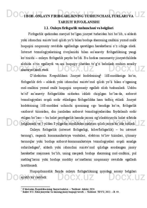 I BOB. ONLAYN FIRIBGARLIKNING TUSHUNCHASI, TURLARI VA
TARIXIY RIVOJLANISHI
1.1. Onlayn firibgarlik tushunchasi va belgilari
            Firibgarlik  qadimdan  mavjud  bo‘lgan  jinoyat  turlaridan   biri  bo‘lib,  u  aldash
yoki ishonchni suiiste’mol qilish yo‘li bilan boshqa shaxsning mulkini yoxud mulk
huquqini   noqonuniy   ravishda   egallashga   qaratilgan   harakatlarni   o‘z   ichiga   oladi.
Internet   texnologiyalarining   rivojlanishi   bilan   an’anaviy   firibgarlikning   yangi
ko‘rinishi – onlayn firibgarlik paydo bo‘ldi. Bu hodisa zamonaviy jinoyatchilikda
alohida   o‘rin   egallaydi   va   uni   huquqiy   jihatdan   to‘g‘ri   baholash   muhim   amaliy
ahamiyat kasb etadi.
O‘zbekiston   Respublikasi   Jinoyat   kodeksining 1
  168-moddasiga   ko‘ra,
firibgarlik   deb   –   aldash   yoki   ishonchni   suiiste’mol   qilish   yo‘li   bilan   o‘zganing
mol-mulkini   yoxud   mulk   huquqini   noqonuniy   egallab   olish   tushuniladi.   Ushbu
ta’rif   an’anaviy   firibgarlikka   nisbatan   ishlab   chiqilgan   bo‘lsa-da,   axborot
texnologiyalari   orqali   sodir   etiladigan   firibgarlikka   ham   tadbiq   etiladi.   Jinoyat
kodeksining   168-moddasi   uchinchi   qismining   «g»   bandiga   ko‘ra,   firibgarlik
«axborot   tizimidan,   shu   jumladan   axborot   texnologiyalaridan   foydalanib   sodir
etilgan bo‘lsa» – bu holat javobgarlik hamda jazoni og‘irlashtiruvchi holat sifatida
belgilanadi va 5 yildan 8 yilgacha ozodlikdan mahrum qilish jazosi ko‘zda tutiladi.
Onlayn   firibgarlik   (internet   firibgarligi,   kiberfiribgarlik)   –   bu   internet
tarmog‘i,   raqamli   kommunikatsiya   vositalari,   elektron   to‘lov   tizimlari,   ijtimoiy
tarmoqlar   yoki   boshqa   axborot-kommunikatsiya   texnologiyalari   orqali   amalga
oshiriladigan 2
,   aldash   yoki   ishonchni   suiiste’mol   qilishga   asoslangan   jinoiy
harakatlar   majmuasi   bo‘lib,   uning   maqsadi   boshqa   shaxsning   mol-mulkini,   pul
mablag‘larini   yoki   boshqa   moddiy   ne’matlarini   noqonuniy   ravishda   egallash
hisoblanadi.
Huquqshunoslik   fanida   onlayn   firibgarlikning   quyidagi   asosiy   belgilari
ajratib ko‘rsatiladi:
1
 O zbekiston Respublikasining Jinoyat kodeksi. – Toshkent: Adolat, 2024.ʻ
2
 Saidov N.S. Kiberjinoyatlar va ularning jinoiy-huquqiy tavsifi. – Toshkent: TDYU, 2022. – B. 44. 