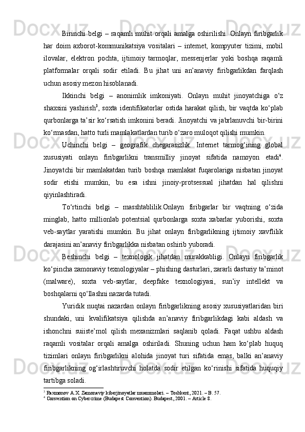 Birinchi  belgi   – raqamli  muhit   orqali   amalga  oshirilishi.  Onlayn  firibgarlik
har   doim   axborot-kommunikatsiya   vositalari   –   internet,   kompyuter   tizimi,   mobil
ilovalar,   elektron   pochta,   ijtimoiy   tarmoqlar,   messenjerlar   yoki   boshqa   raqamli
platformalar   orqali   sodir   etiladi.   Bu   jihat   uni   an’anaviy   firibgarlikdan   farqlash
uchun asosiy mezon hisoblanadi.
Ikkinchi   belgi   –   anonimlik   imkoniyati.   Onlayn   muhit   jinoyatchiga   o‘z
shaxsini   yashirish 3
,  soxta  identifikatorlar  ostida   harakat   qilish,   bir  vaqtda   ko‘plab
qurbonlarga ta’sir ko‘rsatish imkonini beradi. Jinoyatchi va jabrlanuvchi bir-birini
ko‘rmasdan, hatto turli mamlakatlardan turib o‘zaro muloqot qilishi mumkin.
Uchinchi   belgi   –   geografik   chegarasizlik.   Internet   tarmog‘ining   global
xususiyati   onlayn   firibgarlikni   transmilliy   jinoyat   sifatida   namoyon   etadi 4
.
Jinoyatchi   bir   mamlakatdan   turib   boshqa   mamlakat   fuqarolariga   nisbatan   jinoyat
sodir   etishi   mumkin,   bu   esa   ishni   jinoiy-protsessual   jihatdan   hal   qilishni
qiyinlashtiradi.
To‘rtinchi   belgi   –   masshtablilik.Onlayn   firibgarlar   bir   vaqtning   o‘zida
minglab,   hatto   millionlab   potentsial   qurbonlarga   soxta   xabarlar   yuborishi,   soxta
veb-saytlar   yaratishi   mumkin.   Bu   jihat   onlayn   firibgarlikning   ijtimoiy   xavflilik
darajasini an’anaviy firibgarlikka nisbatan oshirib yuboradi.
Beshinchi   belgi   –   texnologik   jihatdan   murakkabligi.   Onlayn   firibgarlik
ko‘pincha zamonaviy texnologiyalar – phishing dasturlari, zararli dasturiy ta’minot
(malware),   soxta   veb-saytlar,   deepfake   texnologiyasi,   sun’iy   intellekt   va
boshqalarni qo‘llashni nazarda tutadi.
Yuridik   nuqtai   nazardan   onlayn   firibgarlikning   asosiy   xususiyatlaridan   biri
shundaki,   uni   kvalifikatsiya   qilishda   an’anaviy   firibgarlikdagi   kabi   aldash   va
ishonchni   suiiste’mol   qilish   mexanizmlari   saqlanib   qoladi.   Faqat   ushbu   aldash
raqamli   vositalar   orqali   amalga   oshiriladi.   Shuning   uchun   ham   ko‘plab   huquq
tizimlari   onlayn   firibgarlikni   alohida   jinoyat   turi   sifatida   emas,   balki   an’anaviy
firibgarlikning   og‘irlashtiruvchi   holatda   sodir   etilgan   ko‘rinishi   sifatida   huquqiy
tartibga soladi.
3
 Raxmonov A.X. Zamonaviy kiberjinoyatlar muammolari. – Toshkent, 2021. – B. 57.
4
 Convention on Cybercrime (Budapest Convention). Budapest, 2001. – Article 8. 