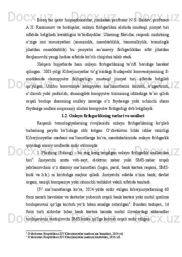 Biroq bir  qator  huquqshunoslar,   jumladan  professor   N.S.  Saidov, professor
A.X.   Raxmonov   va   boshqalar,   onlayn   firibgarlikni   alohida   mustaqil   jinoyat   turi
sifatida   belgilash   kerakligini   ta’kidlaydilar.   Ularning   fikricha,   raqamli   muhitning
o‘ziga   xos   xususiyatlari   (anonimlik,   masshtablilik,   transmilliylik,   texnologik
jihatdan   murakkablik)   bu   jinoyatni   an’anaviy   firibgarlikdan   sifat   jihatdan
farqlanuvchi yangi hodisa sifatida ko‘rib chiqishni talab etadi.
Xalqaro   hujjatlarda   ham   onlayn   firibgarlikning   ta’rifi   berishga   harakat
qilingan.   2001-yilgi   Kiberjinoyatlar   to‘g‘risidagi   Budapesht   konvensiyasining   8-
moddasida   «kompyuter   firibgarligi»   mustaqil   jinoyat   turi   sifatida   belgilab
qo‘yilgan.   Ushbu   konvensiya   kompyuter   ma’lumotlarini   kiritish,   o‘zgartirish,
o‘chirish   yoki   yashirish,   shuningdek   kompyuter   tizimining   ishlashiga   ta’sir   qilish
orqali   boshqa   shaxsning   mulkiy   zarariga   o‘z   foydasiga   yoki   uchinchi   shaxs
foydasiga mulkni noqonuniy olishni kompyuter firibgarligi deb belgilaydi.
1.2. Onlayn firibgarlikning turlari va usullari
Raqamli   texnologiyalarning   rivojlanishi   onlayn   firibgarlikning   ko‘plab
turlarining   paydo   bo‘lishiga   olib   kelgan.   O‘zbekiston   Ichki   ishlar   vazirligi
Kiberjinoyatlar  markazi  ma’lumotlariga ko‘ra,  mamlakatimizda  onlayn firibgarlik
quyidagi asosiy usullarda sodir etilmoqda:
1. Phishing (fishing) – bu eng keng tarqalgan onlayn firibgarlik usullaridan
biri 5
.   Jinoyatchi   soxta   veb-sayt,   elektron   xabar   yoki   SMS-xabar   orqali
jabrlanuvchini   o‘z  shaxsiy  ma’lumotlari  (login,  parol,  bank   kartasi   raqami,  SMS-
kodi   va   h.k.)   ni   kiritishga   majbur   qiladi.   Jinoyatchi   odatda   o‘zini   bank,   davlat
organi, taniqli kompaniya yoki ishonchli tashkilot vakili sifatida tanitadi.
IIV   ma’lumotlariga   ko‘ra,   2024-yilda   sodir   etilgan   kiberjinoyatlarning   60
foizi zararli havolalar va dasturlar yuborish orqali bank kartasi yoki mobil qurilma
boshqaruvini   qo‘lga   kiritish   yo‘li   bilan   amalga   oshirilgan 6
.   Bundan   tashqari,   16
foizi   turli   aldovlar   bilan   bank   kartasi   hamda   mobil   ilovalardagi   akkauntlar
boshqaruvini tasdiqlovchi SMS kodni qo‘lga kiritish orqali sodir etilgan.
5
 O zbekiston Respublikasi IIV Kiberjinoyatlar markazi ma lumotlari, 2024-yil.ʻ ʼ
6
 O zbekiston Respublikasi IIV Kiberjinoyatlar markazi hisobotlari, 2024-yil.
ʻ 