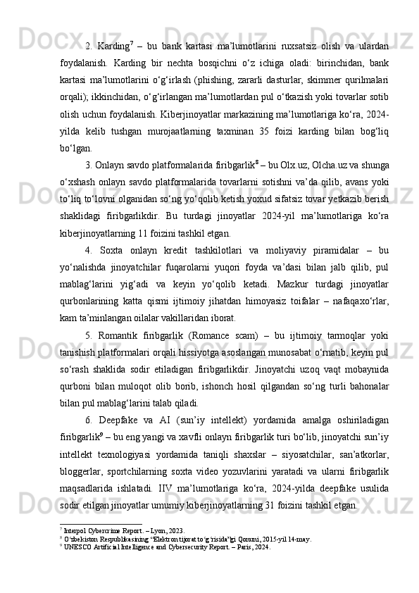 2.   Karding 7
  –   bu   bank   kartasi   ma’lumotlarini   ruxsatsiz   olish   va   ulardan
foydalanish.   Karding   bir   nechta   bosqichni   o‘z   ichiga   oladi:   birinchidan,   bank
kartasi   ma’lumotlarini   o‘g‘irlash   (phishing,   zararli   dasturlar,   skimmer   qurilmalari
orqali); ikkinchidan, o‘g‘irlangan ma’lumotlardan pul o‘tkazish yoki tovarlar sotib
olish uchun foydalanish. Kiberjinoyatlar markazining ma’lumotlariga ko‘ra, 2024-
yilda   kelib   tushgan   murojaatlarning   taxminan   35   foizi   karding   bilan   bog‘liq
bo‘lgan.
3. Onlayn savdo platformalarida firibgarlik 8
 – bu Olx.uz, Olcha.uz va shunga
o‘xshash   onlayn   savdo   platformalarida   tovarlarni   sotishni   va’da   qilib,   avans   yoki
to‘liq to‘lovni olganidan so‘ng yo‘qolib ketish yoxud sifatsiz tovar yetkazib berish
shaklidagi   firibgarlikdir.   Bu   turdagi   jinoyatlar   2024-yil   ma’lumotlariga   ko‘ra
kiberjinoyatlarning 11 foizini tashkil etgan.
4.   Soxta   onlayn   kredit   tashkilotlari   va   moliyaviy   piramidalar   –   bu
yo‘nalishda   jinoyatchilar   fuqarolarni   yuqori   foyda   va’dasi   bilan   jalb   qilib,   pul
mablag‘larini   yig‘adi   va   keyin   yo‘qolib   ketadi.   Mazkur   turdagi   jinoyatlar
qurbonlarining   katta   qismi   ijtimoiy   jihatdan   himoyasiz   toifalar   –   nafaqaxo‘rlar,
kam ta’minlangan oilalar vakillaridan iborat.
5.   Romantik   firibgarlik   (Romance   scam)   –   bu   ijtimoiy   tarmoqlar   yoki
tanishish platformalari orqali hissiyotga asoslangan munosabat o‘rnatib, keyin pul
so‘rash   shaklida   sodir   etiladigan   firibgarlikdir.   Jinoyatchi   uzoq   vaqt   mobaynida
qurboni   bilan   muloqot   olib   borib,   ishonch   hosil   qilgandan   so‘ng   turli   bahonalar
bilan pul mablag‘larini talab qiladi.
6.   Deepfake   va   AI   (sun’iy   intellekt)   yordamida   amalga   oshiriladigan
firibgarlik 9
 – bu eng yangi va xavfli onlayn firibgarlik turi bo‘lib, jinoyatchi sun’iy
intellekt   texnologiyasi   yordamida   taniqli   shaxslar   –   siyosatchilar,   san’atkorlar,
bloggerlar,   sportchilarning   soxta   video   yozuvlarini   yaratadi   va   ularni   firibgarlik
maqsadlarida   ishlatadi.   IIV   ma’lumotlariga   ko‘ra,   2024-yilda   deepfake   usulida
sodir etilgan jinoyatlar umumiy kiberjinoyatlarning 31 foizini tashkil etgan.
7
 Interpol Cybercrime Report. – Lyon, 2023.
8
 O zbekiston Respublikasining “Elektron tijorat to g risida”gi Qonuni, 2015-yil 14-may.ʻ ʻ ʻ
9
 UNESCO Artificial Intelligence and Cybersecurity Report. – Paris, 2024. 