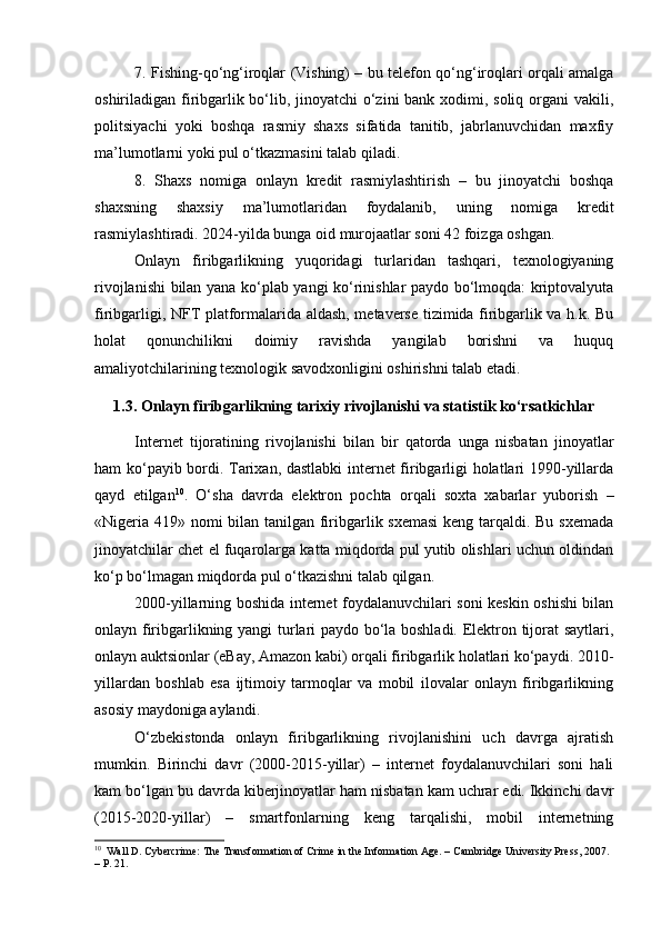 7. Fishing-qo‘ng‘iroqlar (Vishing) – bu telefon qo‘ng‘iroqlari orqali amalga
oshiriladigan firibgarlik bo‘lib, jinoyatchi o‘zini  bank xodimi, soliq organi  vakili,
politsiyachi   yoki   boshqa   rasmiy   shaxs   sifatida   tanitib,   jabrlanuvchidan   maxfiy
ma’lumotlarni yoki pul o‘tkazmasini talab qiladi.
8.   Shaxs   nomiga   onlayn   kredit   rasmiylashtirish   –   bu   jinoyatchi   boshqa
shaxsning   shaxsiy   ma’lumotlaridan   foydalanib,   uning   nomiga   kredit
rasmiylashtiradi. 2024-yilda bunga oid murojaatlar soni 42 foizga oshgan.
Onlayn   firibgarlikning   yuqoridagi   turlaridan   tashqari,   texnologiyaning
rivojlanishi bilan yana ko‘plab yangi ko‘rinishlar paydo bo‘lmoqda: kriptovalyuta
firibgarligi, NFT platformalarida aldash, metaverse tizimida firibgarlik va h.k. Bu
holat   qonunchilikni   doimiy   ravishda   yangilab   borishni   va   huquq
amaliyotchilarining texnologik savodxonligini oshirishni talab etadi.
1.3. Onlayn firibgarlikning tarixiy rivojlanishi va statistik ko‘rsatkichlar
Internet   tijoratining   rivojlanishi   bilan   bir   qatorda   unga   nisbatan   jinoyatlar
ham ko‘payib bordi. Tarixan, dastlabki  internet firibgarligi holatlari 1990-yillarda
qayd   etilgan 10
.   O‘sha   davrda   elektron   pochta   orqali   soxta   xabarlar   yuborish   –
«Nigeria 419» nomi  bilan tanilgan firibgarlik sxemasi  keng tarqaldi. Bu sxemada
jinoyatchilar chet el fuqarolarga katta miqdorda pul yutib olishlari uchun oldindan
ko‘p bo‘lmagan miqdorda pul o‘tkazishni talab qilgan.
2000-yillarning boshida internet foydalanuvchilari soni keskin oshishi bilan
onlayn firibgarlikning yangi turlari paydo bo‘la boshladi. Elektron tijorat saytlari,
onlayn auktsionlar (eBay, Amazon kabi) orqali firibgarlik holatlari ko‘paydi. 2010-
yillardan   boshlab   esa   ijtimoiy   tarmoqlar   va   mobil   ilovalar   onlayn   firibgarlikning
asosiy maydoniga aylandi.
O‘zbekistonda   onlayn   firibgarlikning   rivojlanishini   uch   davrga   ajratish
mumkin.   Birinchi   davr   (2000-2015-yillar)   –   internet   foydalanuvchilari   soni   hali
kam bo‘lgan bu davrda kiberjinoyatlar ham nisbatan kam uchrar edi. Ikkinchi davr
(2015-2020-yillar)   –   smartfonlarning   keng   tarqalishi,   mobil   internetning
10
  Wall D. Cybercrime: The Transformation of Crime in the Information Age. – Cambridge University Press, 2007. 
– P. 21. 