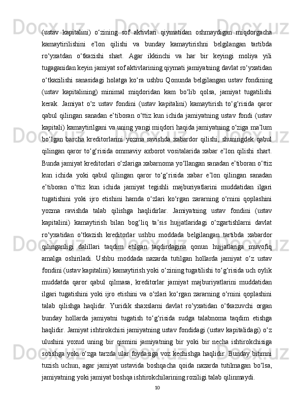 (ustav   kapitalini)   o‘zining   sof   aktivlari   qiymatidan   oshmaydigan   miqdorgacha
kamaytirilishini   e’lon   qilishi   va   bunday   kamaytirishni   belgilangan   tartibda
ro‘yxatdan   o‘tkazishi   shart.   Agar   ikkinchi   va   har   bir   keyingi   moliya   yili
tugaganidan keyin jamiyat sof aktivlarining qiymati jamiyatning davlat ro‘yxatidan
o‘tkazilishi   sanasidagi   holatga   ko‘ra   ushbu   Qonunda   belgilangan   ustav   fondining
(ustav   kapitalining)   minimal   miqdoridan   kam   bo‘lib   qolsa,   jamiyat   tugatilishi
kerak.   Jamiyat   o‘z   ustav   fondini   (ustav   kapitalini)   kamaytirish   to‘g‘risida   qaror
qabul   qilingan  sanadan   e’tiboran  o‘ttiz   kun  ichida  jamiyatning  ustav  fondi   (ustav
kapitali) kamaytirilgani va uning yangi miqdori haqida jamiyatning o‘ziga ma’lum
bo‘lgan   barcha   kreditorlarini   yozma   ravishda   xabardor   qilishi,   shuningdek   qabul
qilingan   qaror   to‘g‘risida   ommaviy   axborot   vositalarida   xabar   e’lon   qilishi   shart.
Bunda jamiyat kreditorlari o‘zlariga xabarnoma yo‘llangan sanadan e’tiboran o‘ttiz
kun   ichida   yoki   qabul   qilingan   qaror   to‘g‘risida   xabar   e’lon   qilingan   sanadan
e’tiboran   o‘ttiz   kun   ichida   jamiyat   tegishli   majburiyatlarini   muddatidan   ilgari
tugatishini   yoki   ijro   etishini   hamda   o‘zlari   ko‘rgan   zararning   o‘rnini   qoplashini
yozma   ravishda   talab   qilishga   haqlidirlar.   Jamiyatning   ustav   fondini   (ustav
kapitalini)   kamaytirish   bilan   bog‘liq   ta’sis   hujjatlaridagi   o‘zgartishlarni   davlat
ro‘yxatidan   o‘tkazish   kreditorlar   ushbu   moddada   belgilangan   tartibda   xabardor
qilinganligi   dalillari   taqdim   etilgan   taqdirdagina   qonun   hujjatlariga   muvofiq
amalga   oshiriladi.   Ushbu   moddada   nazarda   tutilgan   hollarda   jamiyat   o‘z   ustav
fondini (ustav kapitalini) kamaytirish yoki o‘zining tugatilishi to‘g‘risida uch oylik
muddatda   qaror   qabul   qilmasa,   kreditorlar   jamiyat   majburiyatlarini   muddatidan
ilgari   tugatishini   yoki   ijro   etishini   va  o‘zlari   ko‘rgan   zararning  o‘rnini   qoplashini
talab   qilishga   haqlidir.   Yuridik   shaxslarni   davlat   ro‘yxatidan   o‘tkazuvchi   organ
bunday   hollarda   jamiyatni   tugatish   to‘g‘risida   sudga   talabnoma   taqdim   etishga
haqlidir. Jamiyat ishtirokchisi jamiyatning ustav fondidagi (ustav kapitalidagi) o‘z
ulushini   yoxud   uning   bir   qismini   jamiyatning   bir   yoki   bir   necha   ishtirokchisiga
sotishga yoki o‘zga tarzda ular  foydasiga voz kechishga haqlidir. Bunday bitimni
tuzish   uchun,   agar   jamiyat   ustavida   boshqacha   qoida   nazarda   tutilmagan   bo‘lsa,
jamiyatning yoki jamiyat boshqa ishtirokchilarining roziligi talab qilinmaydi.
10 