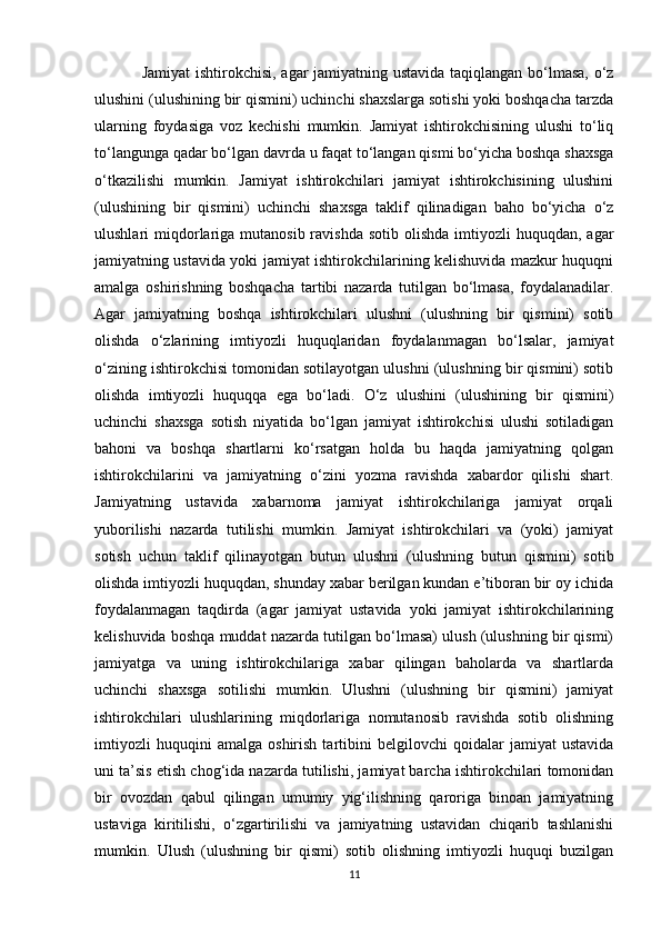 Jamiyat ishtirokchisi, agar jamiyatning ustavida taqiqlangan bo‘lmasa, o‘z
ulushini (ulushining bir qismini) uchinchi shaxslarga sotishi yoki boshqacha tarzda
ularning   foydasiga   voz   kechishi   mumkin.   Jamiyat   ishtirokchisining   ulushi   to‘liq
to‘langunga qadar bo‘lgan davrda u faqat to‘langan qismi bo‘yicha boshqa shaxsga
o‘tkazilishi   mumkin.   Jamiyat   ishtirokchilari   jamiyat   ishtirokchisining   ulushini
(ulushining   bir   qismini)   uchinchi   shaxsga   taklif   qilinadigan   baho   bo‘yicha   o‘z
ulushlari  miqdorlariga  mutanosib  ravishda  sotib  olishda   imtiyozli   huquqdan, agar
jamiyatning ustavida yoki jamiyat ishtirokchilarining kelishuvida mazkur huquqni
amalga   oshirishning   boshqacha   tartibi   nazarda   tutilgan   bo‘lmasa,   foydalanadilar.
Agar   jamiyatning   boshqa   ishtirokchilari   ulushni   (ulushning   bir   qismini)   sotib
olishda   o‘zlarining   imtiyozli   huquqlaridan   foydalanmagan   bo‘lsalar,   jamiyat
o‘zining ishtirokchisi tomonidan sotilayotgan ulushni (ulushning bir qismini) sotib
olishda   imtiyozli   huquqqa   ega   bo‘ladi.   O‘z   ulushini   (ulushining   bir   qismini)
uchinchi   shaxsga   sotish   niyatida   bo‘lgan   jamiyat   ishtirokchisi   ulushi   sotiladigan
bahoni   va   boshqa   shartlarni   ko‘rsatgan   holda   bu   haqda   jamiyatning   qolgan
ishtirokchilarini   va   jamiyatning   o‘zini   yozma   ravishda   xabardor   qilishi   shart.
Jamiyatning   ustavida   xabarnoma   jamiyat   ishtirokchilariga   jamiyat   orqali
yuborilishi   nazarda   tutilishi   mumkin.   Jamiyat   ishtirokchilari   va   (yoki)   jamiyat
sotish   uchun   taklif   qilinayotgan   butun   ulushni   (ulushning   butun   qismini)   sotib
olishda imtiyozli huquqdan, shunday xabar berilgan kundan e’tiboran bir oy ichida
foydalanmagan   taqdirda   (agar   jamiyat   ustavida   yoki   jamiyat   ishtirokchilarining
kelishuvida boshqa muddat nazarda tutilgan bo‘lmasa) ulush (ulushning bir qismi)
jamiyatga   va   uning   ishtirokchilariga   xabar   qilingan   baholarda   va   shartlarda
uchinchi   shaxsga   sotilishi   mumkin.   Ulushni   (ulushning   bir   qismini)   jamiyat
ishtirokchilari   ulushlarining   miqdorlariga   nomutanosib   ravishda   sotib   olishning
imtiyozli   huquqini   amalga   oshirish   tartibini   belgilovchi   qoidalar   jamiyat   ustavida
uni ta’sis etish chog‘ida nazarda tutilishi, jamiyat barcha ishtirokchilari tomonidan
bir   ovozdan   qabul   qilingan   umumiy   yig‘ilishning   qaroriga   binoan   jamiyatning
ustaviga   kiritilishi,   o‘zgartirilishi   va   jamiyatning   ustavidan   chiqarib   tashlanishi
mumkin.   Ulush   (ulushning   bir   qismi)   sotib   olishning   imtiyozli   huquqi   buzilgan
11 