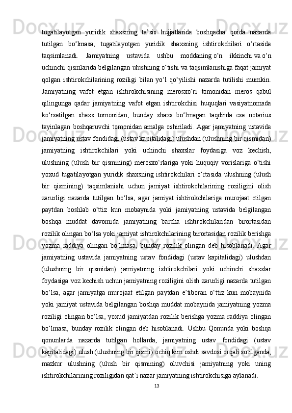 tugatilayotgan   yuridik   shaxsning   ta’sis   hujjatlarida   boshqacha   qoida   nazarda
tutilgan   bo‘lmasa,   tugatilayotgan   yuridik   shaxsning   ishtirokchilari   o‘rtasida
taqsimlanadi.   Jamiyatning   ustavida   ushbu   moddaning   o‘n   ikkinchi   va   o‘n
uchinchi   qismlarida belgilangan ulushning o‘tishi va taqsimlanishiga faqat jamiyat
qolgan   ishtirokchilarining   roziligi   bilan   yo‘l   qo‘yilishi   nazarda   tutilishi   mumkin.
Jamiyatning   vafot   etgan   ishtirokchisining   merosxo‘ri   tomonidan   meros   qabul
qilingunga   qadar   jamiyatning   vafot   etgan   ishtirokchisi   huquqlari   vasiyatnomada
ko‘rsatilgan   shaxs   tomonidan,   bunday   shaxs   bo‘lmagan   taqdirda   esa   notarius
tayinlagan   boshqaruvchi   tomonidan   amalga   oshiriladi.   Agar   jamiyatning   ustavida
jamiyatning ustav fondidagi (ustav kapitalidagi) ulushdan (ulushning bir qismidan)
jamiyatning   ishtirokchilari   yoki   uchinchi   shaxslar   foydasiga   voz   kechish,
ulushning   (ulush   bir   qismining)   merosxo‘rlariga   yoki   huquqiy   vorislariga   o‘tishi
yoxud   tugatilayotgan   yuridik   shaxsning   ishtirokchilari   o‘rtasida   ulushning   (ulush
bir   qismining)   taqsimlanishi   uchun   jamiyat   ishtirokchilarining   roziligini   olish
zarurligi   nazarda   tutilgan   bo‘lsa,   agar   jamiyat   ishtirokchilariga   murojaat   etilgan
paytdan   boshlab   o‘ttiz   kun   mobaynida   yoki   jamiyatning   ustavida   belgilangan
boshqa   muddat   davomida   jamiyatning   barcha   ishtirokchilaridan   birortasidan
rozilik olingan bo‘lsa yoki jamiyat ishtirokchilarining birortasidan rozilik berishga
yozma   raddiya   olingan   bo‘lmasa,   bunday   rozilik   olingan   deb   hisoblanadi.   Agar
jamiyatning   ustavida   jamiyatning   ustav   fondidagi   (ustav   kapitalidagi)   ulushdan
(ulushning   bir   qismidan)   jamiyatning   ishtirokchilari   yoki   uchinchi   shaxslar
foydasiga voz kechish uchun jamiyatning roziligini olish zarurligi nazarda tutilgan
bo‘lsa,   agar   jamiyatga   murojaat   etilgan   paytdan   e’tiboran   o‘ttiz   kun   mobaynida
yoki   jamiyat   ustavida   belgilangan   boshqa   muddat   mobaynida   jamiyatning   yozma
roziligi  olingan  bo‘lsa,  yoxud  jamiyatdan   rozilik  berishga  yozma   raddiya  olingan
bo‘lmasa,   bunday   rozilik   olingan   deb   hisoblanadi.   Ushbu   Qonunda   yoki   boshqa
qonunlarda   nazarda   tutilgan   hollarda,   jamiyatning   ustav   fondidagi   (ustav
kapitalidagi) ulush (ulushning bir qismi) ochiq kim oshdi savdosi orqali sotilganda,
mazkur   ulushning   (ulush   bir   qismining)   oluvchisi   jamiyatning   yoki   uning
ishtirokchilarining roziligidan qat’i nazar jamiyatning ishtirokchisiga aylanadi.
13 