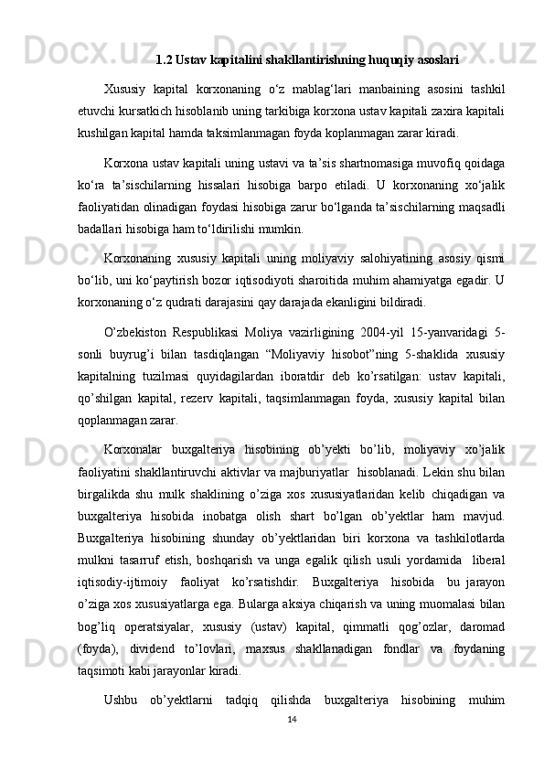 1.2  Ustav   kapitalini   shakllantirishning   huquqiy   asoslari
Xususiy   kapital   korxonaning   o‘z   mablag‘lari   manbaining   asosini   tashkil
etuvchi kursatkich hisoblanib uning tarkibiga korxona ustav kapitali zaxira kapitali
kushilgan kapital hamda taksimlanmagan foyda koplanmagan zarar kiradi.  
Korxona ustav kapitali uning ustavi va ta’sis shartnomasiga muvofiq qoidaga
ko‘ra   ta’sischilarning   hissalari   hisobiga   barpo   etiladi.   U   korxonaning   xo‘jalik
faoliyatidan olinadigan foydasi hisobiga zarur bo‘lganda ta’sischilarning maqsadli
badallari hisobiga ham to‘ldirilishi mumkin.
Korxonaning   xususiy   kapitali   uning   moliyaviy   salohiyatining   asosiy   qismi
bo‘lib, uni ko‘paytirish bozor iqtisodiyoti sharoitida muhim ahamiyatga egadir. U
korxonaning o‘z qudrati darajasini qay darajada ekanligini bildiradi.
O’zbekiston   Respublikasi   Moliya   vazirligining   2004-yil   15-yanvaridagi   5-
sonli   buyrug’i   bilan   tasdiqlangan   “Moliyaviy   hisobot”ning   5-shaklida   xususiy
kapitalning   tuzilmasi   quyidagilardan   iboratdir   deb   ko’rsatilgan:   ustav   kapitali,
qo’shilgan   kapital,   rezerv   kapitali,   taqsimlanmagan   foyda,   xususiy   kapital   bilan
qoplanmagan zarar.
Korxonalar   buxgalteriya   hisobining   ob’yekti   bo’lib,   moliyaviy   xo’jalik
faoliyatini shakllantiruvchi aktivlar va majburiyatlar   hisoblanadi. Lekin shu bilan
birgalikda   shu   mulk   shaklining   o’ziga   xos   xususiyatlaridan   kelib   chiqadigan   va
buxgalteriya   hisobida   inobatga   olish   shart   bo’lgan   ob’yektlar   ham   mavjud.
Buxgalteriya   hisobining   shunday   ob’yektlaridan   biri   korxona   va   tashkilotlarda
mulkni   tasarruf   etish,   boshqarish   va   unga   egalik   qilish   usuli   yordamida     liberal
iqtisodiy-ijtimoiy     faoliyat     ko’rsatishdir.     Buxgalteriya     hisobida     bu   jarayon
o’ziga xos xususiyatlarga ega. Bularga aksiya chiqarish va uning muomalasi bilan
bog’liq   operatsiyalar,   xususiy   (ustav)   kapital,   qimmatli   qog’ozlar,   daromad
(foyda),   dividend   to’lovlari,   maxsus   shakllanadigan   fondlar   va   foydaning
taqsimoti kabi jarayonlar kiradi. 
Ushbu   ob’yektlarni   tadqiq   qilishda   buxgalteriya   hisobining   muhim
14 