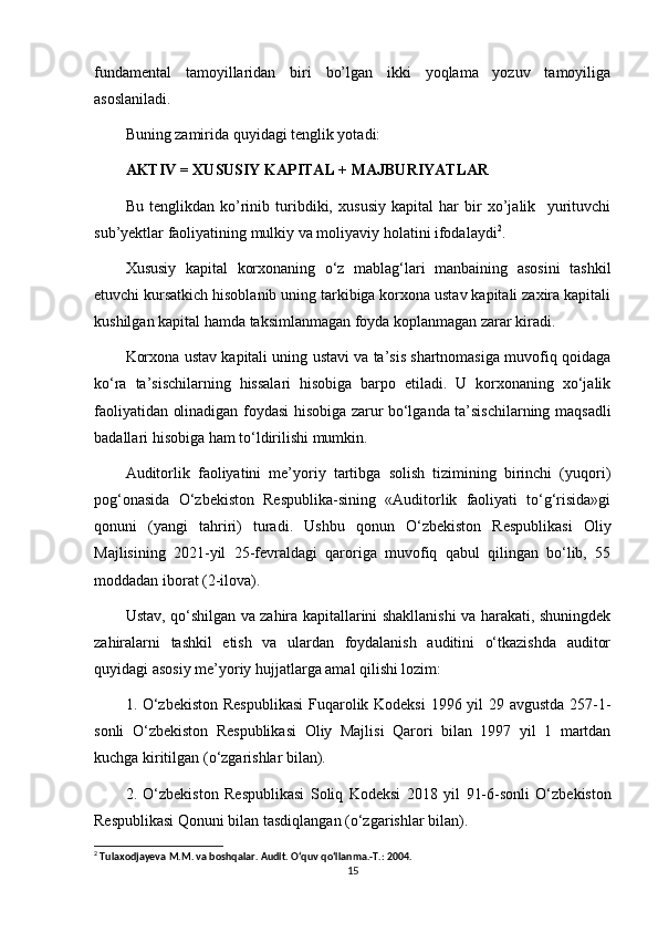 fundamental   tamoyillaridan   biri   bo’lgan   ikki   yoqlama   yozuv   tamoyiliga
asoslaniladi. 
Buning zamirida quyidagi tenglik yotadi:
AKTIV = XUSUSIY KAPITAL + MAJBURIYATLAR
Bu   tenglikdan   ko’rinib   turibdiki,   xususiy   kapital   har   bir   xo’jalik     yurituvchi
sub’yektlar faoliyatining mulkiy va moliyaviy holatini ifodalaydi 2
.
Xususiy   kapital   korxonaning   o‘z   mablag‘lari   manbaining   asosini   tashkil
etuvchi kursatkich hisoblanib uning tarkibiga korxona ustav kapitali zaxira kapitali
kushilgan kapital hamda taksimlanmagan foyda koplanmagan zarar kiradi.  
Korxona ustav kapitali uning ustavi va ta’sis shartnomasiga muvofiq qoidaga
ko‘ra   ta’sischilarning   hissalari   hisobiga   barpo   etiladi.   U   korxonaning   xo‘jalik
faoliyatidan olinadigan foydasi hisobiga zarur bo‘lganda ta’sischilarning maqsadli
badallari hisobiga ham to‘ldirilishi mumkin.
Auditorlik   faoliyatini   me’yoriy   tartibga   solish   tizimining   birinchi   (yuqori)
pog‘onasida   O‘zbekiston   Respublika-sining   «Auditorlik   faoliyati   to‘g‘risida»gi
qonuni   (yangi   tahriri)   turadi.   Ushbu   qonun   O‘zbekiston   Respublikasi   Oliy
Majlisining   2021-yil   25-fevraldagi   qaroriga   muvofiq   qabul   qilingan   bo‘lib,   55
moddadan iborat (2-ilova).
Ustav, qo‘shilgan va zahira kapitallarini shakllanishi va harakati, shuningdek
zahiralarni   tashkil   etish   va   ulardan   foydalanish   auditini   o‘tkazishda   auditor
quyidagi asosiy me’yoriy hujjatlarga amal qilishi lozim:
1. O‘zbekiston  Respublikasi  Fuqarolik Kodeksi  1996 yil 29 avgustda 257-1-
sonli   O‘zbekiston   Respublikasi   Oliy   Majlisi   Qarori   bilan   1997   yil   1   martdan
kuchga kiritilgan (o‘zgarishlar bilan).
2.   O‘zbekiston   Respublikasi   Soliq   Kodeksi   2018   yil   91-6-sonli   O‘zbekiston
Respublikasi Qonuni bilan tasdiqlangan (o‘zgarishlar bilan).
2
 Tulaxodjayeva M.M. va boshqalar. Audit. O‘quv qo‘llanma.-T.: 2004.
15 