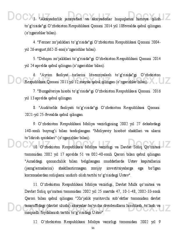 3.   "Aksiyadorlik   jamiyatlari   va   aksiyadorlar   huquqlarini   himoya   qilish
to‘g‘risida"gi O‘zbekiston Respublikasi Qonuni  2014  yil  18fevral da qabul qilingan
(o‘zgarishlar bilan).
4. "Fermer xo‘jaliklari to‘g‘risida"gi O‘zbekiston Respublikasi Qonuni   2004-
yil 26-avgust,662-II-son(o‘zgarishlar bilan).
5. "Dehqon xo‘jaliklari to‘g‘risida"gi O‘zbekiston Respublikasi Qonuni   2014
yil  24  aprelda qabul qilingan (o‘zgarishlar bilan).
6.   "Ayrim   faoliyat   turlarini   litsenziyalash   to‘g‘risida"gi   O‘zbekiston
Respublikasi Qonuni 20 11  yil 12 mayda qabul qilingan (o‘zgarishlar bilan).
7. "Buxgalteriya hisobi to‘g‘risida"gi O‘zbekiston Respublikasi Qonuni.  201 6
yil  13  a prel da qabul qilingan.
8.   "Auditorlik   faoliyati   to‘g‘risida"gi   O‘zbekiston   Respublikasi   Qonuni.
2021-yil 25-fevralda qabul qilingan.
9.   O‘zbekiston   Respublikasi   Moliya   vazirligining   2002   yil   27   dekabrdagi
140-sonli   buyrug‘i   bilan   tasdiqlangan   "Moliyaviy   hisobot   shakllari   va   ularni
to‘ldirish qoidalari" (o‘zgarishlar bilan).
10.   O‘zbekiston   Respublikasi   Moliya   vazirligi   va   Davlat   Soliq   Qo‘mitasi
tomonidan   2002   yil   17   aprelda   51   va   002-40-sonli   Qarori   bilan   qabul   qilingan
"Amaldagi   qonunchilik   bilan   belgilangan   muddatlarda   Ustav   kapitallarini
(jamg‘armalarini)   shakllantirmagan   xorijiy   investitsiyalarga   ega   bo‘lgan
korxonalardan soliqlarni undirib olish tartibi to‘g‘risidagi Ustav".
11.   O‘zbekiston   Respublikasi   Moliya   vazirligi,   Davlat   Mulk   qo‘mitasi   va
Davlat  Soliq qo‘mitasi  tomonidan 2002 yil 25 martda 47, 10-1-48, 2002-33-sonli
Qarori   bilan   qabul   qilingan   "Xo‘jalik   yurituvchi   sub’ektlar   tomonidan   davlat
tasaruffidagi (davlat ulushi) aksiyalar bo‘yicha dividendlarni hisoblash, to‘lash va
maqsadli foydalanish tartibi to‘g‘risidagi Ustav".
12.   O‘zbekiston   Respublikasi   Moliya   vazirligi   tomonidan   2002   yil   9
16 