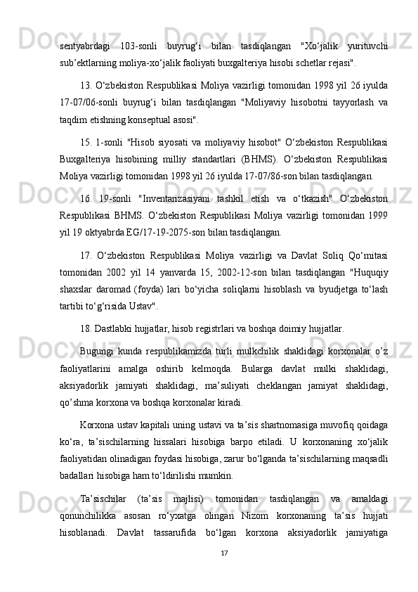 sentyabrdagi   103-sonli   buyrug‘i   bilan   tasdiqlangan   "Xo‘jalik   yurituvchi
sub’ektlarning moliya-xo‘jalik faoliyati buxgalteriya hisobi schetlar rejasi".
13. O‘zbekiston Respublikasi  Moliya vazirligi tomonidan 1998 yil 26 iyulda
17-07/06-sonli   buyrug‘i   bilan   tasdiqlangan   "Moliyaviy   hisobotni   tayyorlash   va
taqdim etishning konseptual asosi".
15.   1-sonli   "Hisob   siyosati   va   moliyaviy   hisobot"   O‘zbekiston   Respublikasi
Buxgalteriya   hisobining   milliy   standartlari   (BHMS).   O‘zbekiston   Respublikasi
Moliya vazirligi tomonidan 1998 yil 26 iyulda 17-07/86-son bilan tasdiqlangan.
16.   19-sonli   "Inventarizasiyani   tashkil   etish   va   o‘tkazish"   O‘zbekiston
Respublikasi   BHMS.   O‘zbekiston   Respublikasi   Moliya   vazirligi   tomonidan   1999
yil 19 oktyabrda EG/17-19-2075-son bilan tasdiqlangan.
17.   O‘zbekiston   Respublikasi   Moliya   vazirligi   va   Davlat   Soliq   Qo‘mitasi
tomonidan   2002   yil   14   yanvarda   15,   2002-12-son   bilan   tasdiqlangan   "Huquqiy
shaxslar   daromad   (foyda)   lari   bo‘yicha   soliqlarni   hisoblash   va   byudjetga   to‘lash
tartibi to‘g‘risida Ustav".
18. Dastlabki hujjatlar, hisob registrlari va boshqa doimiy hujjatlar.
Bugungi   kunda   respublikamizda   turli   mulkchilik   shaklidagi   korxonalar   o’z
faoliyatlarini   amalga   oshirib   kelmoqda.   Bularga   davlat   mulki   shaklidagi,
aksiyadorlik   jamiyati   shaklidagi,   ma’suliyati   cheklangan   jamiyat   shaklidagi,
qo’shma korxona va boshqa korxonalar kiradi.
Korxona ustav kapitali uning ustavi va ta’sis shartnomasiga muvofiq qoidaga
ko‘ra,   ta’sischilarning   hissalari   hisobiga   barpo   etiladi.   U   korxonaning   xo‘jalik
faoliyatidan olinadigan foydasi hisobiga, zarur bo‘lganda ta’sischilarning maqsadli
badallari hisobiga ham to‘ldirilishi mumkin. 
Ta’sischilar   (ta’sis   majlisi)   tomonidan   tasdiqlangan   va   amaldagi
qonunchilikka   asosan   ro‘yxatga   olingan   Nizom   korxonaning   ta’sis   hujjati
hisoblanadi.   Davlat   tassarufida   bo‘lgan   korxona   aksiyadorlik   jamiyatiga
17 