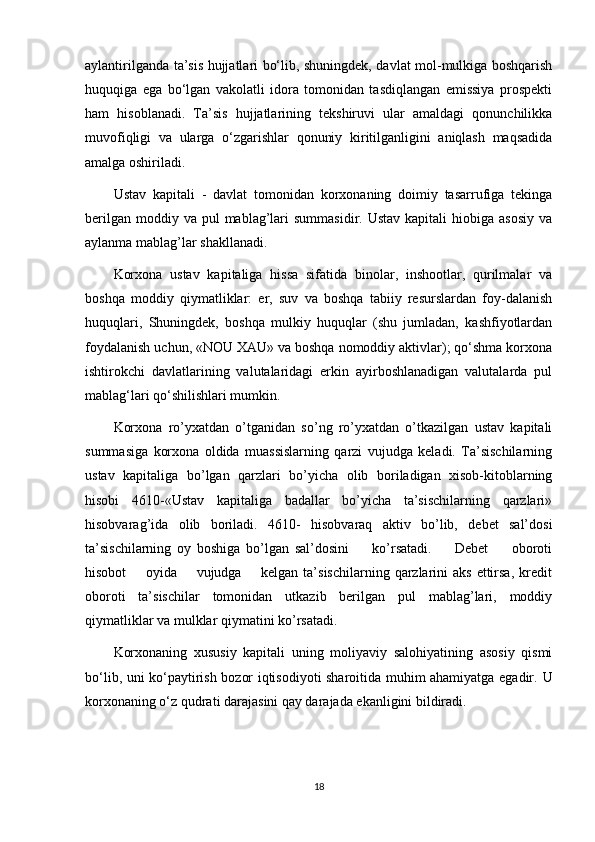 aylantirilganda ta’sis hujjatlari bo‘lib, shuningdek, davlat mol-mulkiga boshqarish
huquqiga   ega   bo‘lgan   vakolatli   idora   tomonidan   tasdiqlangan   emissiya   prospekti
ham   hisoblanadi.   Ta’sis   hujjatlarining   tekshiruvi   ular   amaldagi   qonunchilikka
muvofiqligi   va   ularga   o‘zgarishlar   qonuniy   kiritilganligini   aniqlash   maqsadida
amalga oshiriladi.
Ustav   kapitali   -   davlat   tomonidan   korxonaning   doimiy   tasarrufiga   tekinga
berilgan  moddiy va  pul  mablag’lari  summasidir.  Ustav  kapitali   hiobiga asosiy   va
aylanma mablag’lar shakllanadi.
Korxona   ustav   kapitaliga   hissa   sifatida   binolar,   inshootlar,   qurilmalar   va
boshqa   moddiy   qiymatliklar:   er,   suv   va   boshqa   tabiiy   resurslardan   foy-dalanish
huquqlari,   Shuningdek,   boshqa   mulkiy   huquqlar   (shu   jumladan,   kashfiyotlardan
foydalanish uchun, «NOU XAU» va boshqa nomoddiy aktivlar); qo‘shma korxona
ishtirokchi   davlatlarining   valutalaridagi   erkin   ayirboshlanadigan   valutalarda   pul
mablag‘lari qo‘shilishlari mumkin. 
Korxona   ro’yxatdan   o’tganidan   so’ng   ro’yxatdan   o’tkazilgan   ustav   kapitali
summasiga   korxona   oldida   muassislarning   qarzi   vujudga   keladi.   Ta’sischilarning
ustav   kapitaliga   bo’lgan   qarzlari   bo’yicha   olib   boriladigan   xisob-kitoblarning
hisobi   4610-«Ustav   kapitaliga   badallar   bo’yicha   ta’sischilarning   qarzlari»
hisobvarag’ida   olib   boriladi.   4610-   hisobvaraq   aktiv   bo’lib,   debet   sal’dosi
ta’sischilarning   oy   boshiga   bo’lgan   sal’dosini         ko’rsatadi.         Debet         oboroti
hisobot        oyida       vujudga       kelgan  ta’sischilarning  qarzlarini  aks  ettirsa,  kredit
oboroti   ta’sischilar   tomonidan   utkazib   berilgan   pul   mablag’lari,   moddiy
qiymatliklar va mulklar qiymatini ko’rsatadi.
Korxonaning   xususiy   kapitali   uning   moliyaviy   salohiyatining   asosiy   qismi
bo‘lib, uni ko‘paytirish bozor iqtisodiyoti sharoitida muhim ahamiyatga egadir.   U
korxonaning o‘z qudrati darajasini qay darajada ekanligini bildiradi.
18 