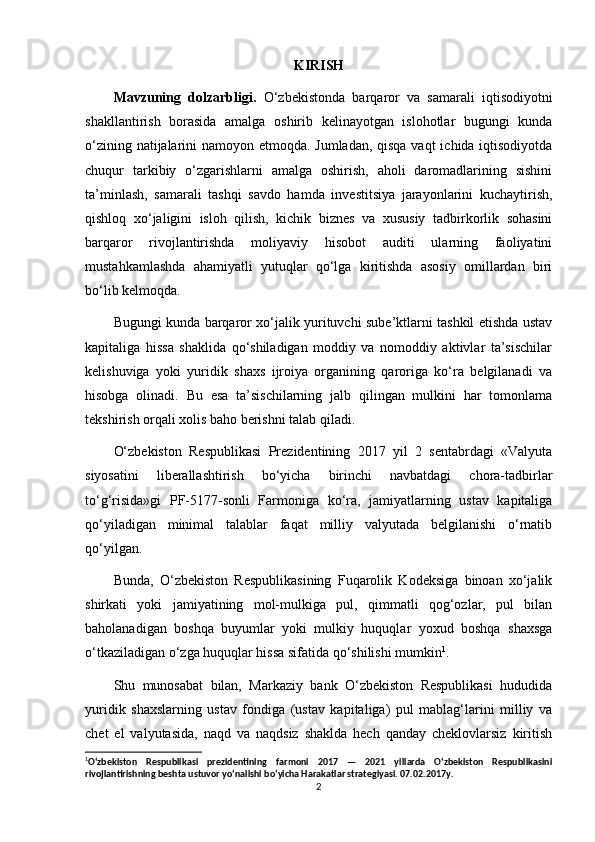 KIRISH
Mavzuning   dolzarbligi.   O‘zbekistonda   barqaror   va   samarali   iqtisodiyotni
shakllantirish   borasida   amalga   oshirib   kelinayotgan   islohotlar   bugungi   kunda
o‘zining natijalarini namoyon etmoqda. Jumladan, qisqa vaqt  ichida iqtisodiyotda
chuqur   tarkibiy   o‘zgarishlarni   amalga   oshirish,   aholi   daromadlarining   sishini
ta’minlash,   samarali   tashqi   savdo   hamda   investitsiya   jarayonlarini   kuchaytirish,
qishloq   xo‘jaligini   isloh   qilish,   kichik   biznes   va   xususiy   tadbirkorlik   sohasini
barqaror   rivojlantirishda   moliyaviy   hisobot   auditi   ularning   faoliyatini
mustahkamlashda   ahamiyatli   yutuqlar   qo‘lga   kiritishda   asosiy   omillardan   biri
bo‘lib kelmoqda. 
Bugungi kunda barqaror xo‘jalik yurituvchi sube’ktlarni tashkil etishda ustav
kapitaliga   hissa   shaklida   qo‘shiladigan   moddiy   va   nomoddiy   aktivlar   ta’sischilar
kelishuviga   yoki   yuridik   shaxs   ijroiya   organining   qaroriga   ko‘ra   belgilanadi   va
hisobga   olinadi.   Bu   esa   ta’sischilarning   jalb   qilingan   mulkini   har   tomonlama
tekshirish orqali xolis baho berishni talab qiladi. 
O‘zbekiston   Respublikasi   Prezidentining   2017   yil   2   sentabrdagi   «Valyuta
siyosatini   liberallashtirish   bo‘yicha   birinchi   navbatdagi   chora-tadbirlar
to‘g‘risida»gi   PF-5177-sonli   Farmoniga   ko‘ra,   jamiyatlarning   ustav   kapitaliga
qo‘yiladigan   minimal   talablar   faqat   milliy   valyutada   belgilanishi   o‘rnatib
qo‘yilgan.  
Bunda,   O‘zbekiston   Respublikasining   Fuqarolik   Kodeksiga   binoan   xo‘jalik
shirkati   yoki   jamiyatining   mol-mulkiga   pul,   qimmatli   qog‘ozlar,   pul   bilan
baholanadigan   boshqa   buyumlar   yoki   mulkiy   huquqlar   yoxud   boshqa   shaxsga
o‘tkaziladigan o‘zga huquqlar hissa sifatida qo‘shilishi mumkin 1
.  
Shu   munosabat   bilan,   Markaziy   bank   O‘zbekiston   Respublikasi   hududida
yuridik   shaxslarning   ustav   fondiga   (ustav   kapitaliga)   pul   mablag‘larini   milliy   va
chet   el   valyutasida,   naqd   va   naqdsiz   shaklda   hech   qanday   cheklovlarsiz   kiritish
1
O‘zbekiston   Respublikasi   prezidentining   farmoni   2017   —   2021   yillarda   O‘zbekiston   Respublikasini
rivojlantirishning beshta ustuvor yo‘nalishi bo‘yicha Harakatlar strategiyasi. 07.02.2017y.
2 