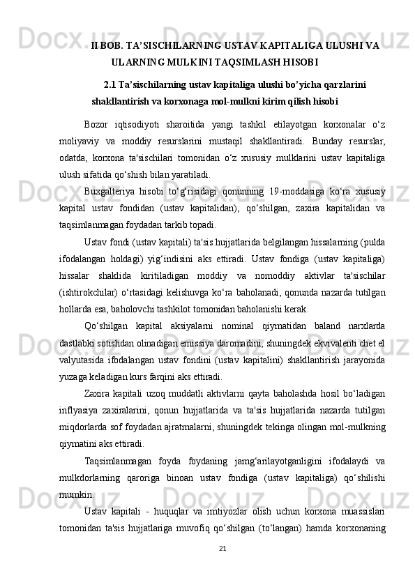 II BOB.   TA’SISCHILARNING   USTAV   KAPITALIGA   ULUSHI  VA
ULARNING MULKINI TAQSIMLASH HISOBI  
2.1  Ta’sischilarning   ustav   kapitaliga   ulushi   bo’yicha   qarzlarini
shakllantirish   va   korxonaga   mol-mulkni   kirim   qilish   hisobi
Bozor   iqtisodiyoti   sharoitida   yangi   tashkil   etilayotgan   korxonalar   o‘z
moliyaviy   va   moddiy   resurslarini   mustaqil   shakllantiradi.   Bunday   resurslar,
odatda,   korxona   ta'sischilari   tomonidan   o‘z   xususiy   mulklarini   ustav   kapitaliga
ulush sifatida qo‘shish bilan yaratiladi.
Buxgalteriya   hisobi   to‘g‘risidagi   qonunning   19-moddasiga   ko‘ra   xususiy
kapital   ustav   fondidan   (ustav   kapitalidan),   qo‘shilgan,   zaxira   kapitalidan   va
taqsimlanmagan foydadan tarkib topadi. 
Ustav fondi (ustav kapitali)  ta'sis hujjatlarida belgilangan hissalarning (pulda
ifodalangan   holdagi)   yig‘indisini   aks   ettiradi.   Ustav   fondiga   (ustav   kapitaliga)
hissalar   shaklida   kiritiladigan   moddiy   va   nomoddiy   aktivlar   ta'sischilar
(ishtirokchilar)  o‘rtasidagi  kelishuvga  ko‘ra baholanadi,  qonunda nazarda tutilgan
hollarda esa, baholovchi tashkilot tomonidan baholanishi kerak.
Qo‘shilgan   kapital   aksiyalarni   nominal   qiymatidan   baland   narxlarda
dastlabki sotishdan olinadigan emissiya daromadini, shuningdek ekvivalenti chet el
valyutasida   ifodalangan   ustav   fondini   (ustav   kapitalini)   shakllantirish   jarayonida
yuzaga keladigan kurs farqini aks ettiradi.
Zaxira   kapitali   uzoq   muddatli   aktivlarni   qayta   baholashda   hosil   bo‘ladigan
inflyasiya   zaxiralarini,   qonun   hujjatlarida   va   ta'sis   hujjatlarida   nazarda   tutilgan
miqdorlarda sof foydadan ajratmalarni, shuningdek tekinga olingan mol-mulkning
qiymatini aks ettiradi.
Taqsimlanmagan   foyda   foydaning   jamg‘arilayotganligini   ifodalaydi   va
mulkdorlarning   qaroriga   binoan   ustav   fondiga   (ustav   kapitaliga)   qo‘shilishi
mumkin.
Ustav   kapitali   -   huquqlar   va   imtiyozlar   olish   uchun   korxona   muassislari
tomonidan   ta'sis   hujjatlariga   muvofiq   qo‘shilgan   (to‘langan)   hamda   korxonaning
21 