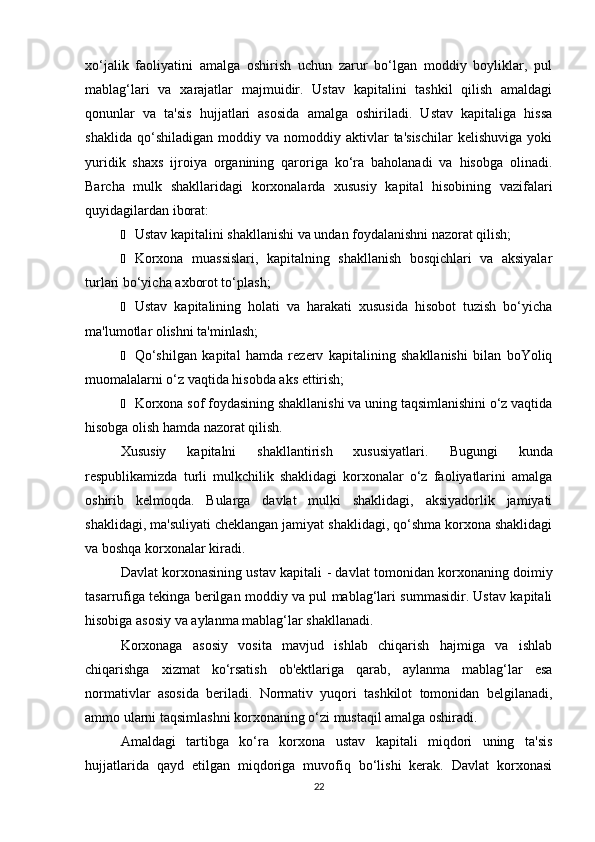 xo‘jalik   faoliyatini   amalga   oshirish   uchun   zarur   bo‘lgan   moddiy   boyliklar,   pul
mablag‘lari   va   xarajatlar   majmuidir.   Ustav   kapitalini   tashkil   qilish   amaldagi
qonunlar   va   ta'sis   hujjatlari   asosida   amalga   oshiriladi.   Ustav   kapitaliga   hissa
shaklida   qo‘shiladigan   moddiy   va   nomoddiy   aktivlar   ta'sischilar   kelishuviga   yoki
yuridik   shaxs   ijroiya   organining   qaroriga   ko‘ra   baholanadi   va   hisobga   olinadi.
Barcha   mulk   shakllaridagi   korxonalarda   xususiy   kapital   hisobining   vazifalari
quyidagilardan iborat:
Ё Ustav kapitalini shakllanishi va undan foydalanishni nazorat qilish;
Ё Korxona   muassislari,   kapitalning   shakllanish   bosqichlari   va   aksiyalar
turlari bo‘yicha axborot to‘plash;
Ё Ustav   kapitalining   holati   va   harakati   xususida   hisobot   tuzish   bo‘yicha
ma'lumotlar olishni ta'minlash;
Ё Qo‘shilgan   kapital   hamda   rezerv   kapitalining   shakllanishi   bilan   boYoliq
muomalalarni o‘z vaqtida hisobda aks ettirish;
Ё Korxona sof foydasining shakllanishi va uning taqsimlanishini o‘z vaqtida
hisobga olish hamda nazorat qilish.
Xususiy   kapitalni   shakllantirish   xususiyatlari.   Bugungi   kunda
respublikamizda   turli   mulkchilik   shaklidagi   korxonalar   o‘z   faoliyatlarini   amalga
oshirib   kelmoqda.   Bularga   davlat   mulki   shaklidagi,   aksiyadorlik   jamiyati
shaklidagi, ma'suliyati cheklangan jamiyat shaklidagi, qo‘shma korxona shaklidagi
va boshqa korxonalar kiradi.
Davlat korxonasining ustav kapitali  - davlat tomonidan korxonaning doimiy
tasarrufiga tekinga berilgan moddiy va pul mablag‘lari summasidir. Ustav kapitali
hisobiga asosiy va aylanma mablag‘lar shakllanadi.
Korxonaga   asosiy   vosita   mavjud   ishlab   chiqarish   hajmiga   va   ishlab
chiqarishga   xizmat   ko‘rsatish   ob'ektlariga   qarab,   aylanma   mablag‘lar   esa
normativlar   asosida   beriladi.   Normativ   yuqori   tashkilot   tomonidan   belgilanadi,
ammo ularni taqsimlashni korxonaning o‘zi mustaqil amalga oshiradi.
Amaldagi   tartibga   ko‘ra   korxona   ustav   kapitali   miqdori   uning   ta'sis
hujjatlarida   qayd   etilgan   miqdoriga   muvofiq   bo‘lishi   kerak.   Davlat   korxonasi
22 