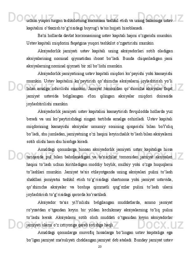 uchun yuqori turgan tashkilotning korxonani tashkil etish va uning balansiga ustav
kapitalini o‘tkazish to‘g‘risidagi buyrug‘i ta'sis hujjati hisoblanadi.
Ba'zi hollarda davlat korxonasining ustav kapitali hajmi o‘zgarishi mumkin.
Ustav kapitali miqdorini faqatgina yuqori tashkilot o‘zgartirishi mumkin.
Aksiyadorlik   jamiyati   ustav   kapitali   uning   aksiyadorlari   sotib   oladigan
aksiyalarining   nominal   qiymatidan   iborat   bo‘ladi.   Bunda   chiqariladigan   jami
aksiyalarning nominal qiymati bir xil bo‘lishi mumkin.
Aksiyadorlik jamiyatining ustav kapitali miqdori ko‘payishi yoki kamayishi
mumkin.   Ustav   kapitalini   ko‘paytirish   qo‘shimcha   aksiyalarni   joylashtirish   yo‘li
bilan   amalga   oshirilishi   mumkin.   Jamiyat   tomonidan   qo‘shimcha   aksiyalar   faqat
jamiyat   ustavida   belgilangan   e'lon   qilingan   aksiyalar   miqdori   doirasida
joylashtirilishi mumkin. 
Aksiyadorlik   jamiyati   ustav   kapitalini   kamaytirish   favqulodda   hollarda   yuz
beradi   va   uni   ko‘paytirishdagi   singari   tartibda   amalga   oshiriladi.   Ustav   kapitali
miqdorining   kamayishi   aksiyalar   umumiy   sonining   qisqarishi   bilan   boYoliq
bo‘ladi, shu jumladan, jamiyatning o‘zi haqini keyinchalik to‘lash bilan aksiyalarni
sotib olishi ham shu hisobga kiradi.
Amaldagi   qonunlarga   binoan   aksiyadorlik   jamiyati   ustav   kapitaliga   hissa
tariqasida   pul   bilan   baholanadigan   va   ta'sischilar   tomonidan   jamiyat   aksiyalari
haqini   to‘lash   uchun   kiritiladigan   moddiy   boylik,   mulkiy   yoki   o‘zga   huquqlarni
to‘lashlari   mumkin.   Jamiyat   ta'sis   etilayotganda   uning   aksiyalari   pulini   to‘lash
shakllari   jamiyatni   tashkil   etish   to‘g‘risidagi   shartnoma   yoki   jamiyat   ustavida,
qo‘shimcha   aksiyalar   va   boshqa   qimmatli   qog‘ozlar   pulini   to‘lash   ularni
joylashtirish to‘g‘risidagi qarorda ko‘rsatiladi.
Aksiyador   ta'sis   yiYoilishi   belgilangan   muddatlarda,   ammo   jamiyat
ro‘yxatdan   o‘tgandan   keyin   bir   yildan   kechikmay   aksiyalarning   to‘liq   pulini
to‘lashi   kerak.   Aksiyalarni   sotib   olish   muddati   o‘tganidan   keyin   aksiyadorlar
jamiyati ularni o‘z ixtiyoriga qarab sotishga haqli.
Amaldagi   qonunlarga   muvofiq   hissalarga   bo‘lingan   ustav   kapitaliga   ega
bo‘lgan jamiyat   ma'suliyati cheklangan jamiyat   deb ataladi. Bunday jamiyat ustav
23 