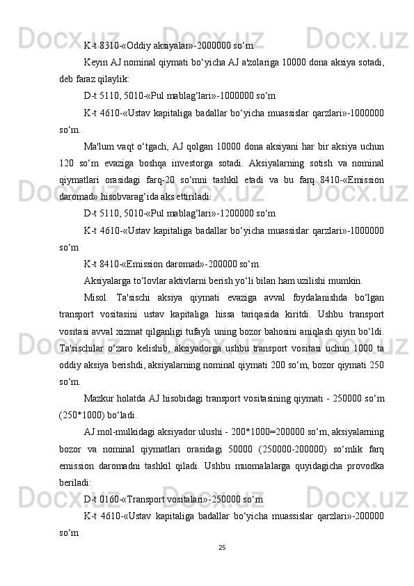 K-t 8310-«Oddiy aksiyalar»-2000000 so‘m.
Keyin AJ nominal qiymati bo‘yicha AJ a'zolariga 10000 dona aksiya sotadi,
deb faraz qilaylik:
D-t 5110, 5010-«Pul mablag‘lari»-1000000 so‘m
K-t  4610-«Ustav  kapitaliga badallar  bo‘yicha  muassislar  qarzlari»-1000000
so‘m.
Ma'lum  vaqt  o‘tgach, AJ qolgan 10000 dona aksiyani  har bir aksiya uchun
120   so‘m   evaziga   boshqa   investorga   sotadi.   Aksiyalarning   sotish   va   nominal
qiymatlari   orasidagi   farq-20   so‘mni   tashkil   etadi   va   bu   farq   8410-«Emission
daromad» hisobvarag‘ida aks ettiriladi:
D-t 5110, 5010-«Pul mablag‘lari»-1200000 so‘m
K-t  4610-«Ustav  kapitaliga badallar  bo‘yicha  muassislar  qarzlari»-1000000
so‘m
K-t 8410-«Emission daromad»-200000 so‘m.
Aksiyalarga to‘lovlar aktivlarni berish yo‘li bilan ham uzilishi mumkin.
Misol.   Ta'sischi   aksiya   qiymati   evaziga   avval   foydalanishda   bo‘lgan
transport   vositasini   ustav   kapitaliga   hissa   tariqasida   kiritdi.   Ushbu   transport
vositasi avval xizmat qilganligi tufayli uning bozor bahosini aniqlash qiyin bo‘ldi.
Ta'sischilar   o‘zaro   kelishib,   aksiyadorga   ushbu   transport   vositasi   uchun   1000   ta
oddiy aksiya berishdi, aksiyalarning nominal qiymati 200 so‘m, bozor qiymati 250
so‘m.
Mazkur holatda AJ hisobidagi transport vositasining qiymati - 250000 so‘m
(250*1000) bo‘ladi. 
AJ mol-mulkidagi aksiyador ulushi - 200*1000=200000 so‘m, aksiyalarning
bozor   va   nominal   qiymatlari   orasidagi   50000   (250000-200000)   so‘mlik   farq
emission   daromadni   tashkil   qiladi.   Ushbu   muomalalarga   quyidagicha   provodka
beriladi:
D-t 0160-«Transport vositalari»-250000 so‘m
K-t   4610-«Ustav   kapitaliga   badallar   bo‘yicha   muassislar   qarzlari»-200000
so‘m
25 