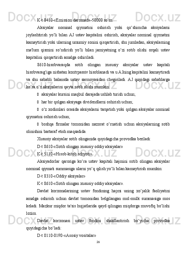 K-t 8410-«Emission daromad»-50000 so‘m.
Aksiyalar   nominal   qiymatini   oshirish   yoki   qo‘shimcha   aksiyalarni
joylashtirish   yo‘li   bilan   AJ   ustav   kapitalini   oshirish,   aksiyalar   nominal   qiymatini
kamaytirish yoki ularning umumiy sonini qisqartirish, shu jumladan, aksiyalarning
ma'lum   qismini   so‘ndirish   yo‘li   bilan   jamiyatning   o‘zi   sotib   olishi   orqali   ustav
kapitalini qisqartirish amalga oshiriladi.
8610-hisobvaraqda   sotib   olingan   xususiy   aksiyalar   ustav   kapitali
hisobvarag‘iga nisbatan kontrpassiv hisoblanadi va u AJning kapitalini kamaytiradi
va   shu   sababli   balansda   ustav   sarmoyasidan   chegiriladi.   AJ   quyidagi   sabablarga
ko‘ra o‘z aksiyalarini qayta sotib olishi mumkin:
Ё aksiyalar kursini maqbul darajada ushlab turish uchun;
Ё har bir qolgan aksiyaga dividendlarni oshirish uchun;
Ё o‘z xodimlari orasida aksiyalarni tarqatish yoki qolgan aksiyalar nominal
qiymatini oshirish uchun;
Ё boshqa   firmalar   tomonidan   nazorat   o‘rnatish   uchun   aksiyalarning   sotib
olinishini bartaraf etish maqsadida.
Xususiy aksiyalar sotib olinganida quyidagicha provodka beriladi:
D-t 8610-«Sotib olingan xususiy oddiy aksiyalar»
K-t 5110-«Hisob-kitob schyoti».
Aksiyadorlar   qaroriga   ko‘ra   ustav   kapitali   hajmini   sotib   olingan   aksiyalar
nominal qiymati summasiga ularni yo‘q qilish yo‘li bilan kamaytirish mumkin:
D-t 8310-«Oddiy aksiyalar»
K-t 8610-«Sotib olingan xususiy oddiy aksiyalar».
Davlat   korxonalarining   ustav   fondining   hajmi   uning   xo‘jalik   faoliyatini
amalga   oshirish   uchun   davlat   tomonidan   belgilangan   mol-mulk   summasiga   mos
keladi. Mazkur miqdor ta'sis hujjatlarida qayd qilingan miqdorga muvofiq bo‘lishi
lozim.
Davlat   korxonasi   ustav   fondini   shakllantirish   bo‘yicha   provodka
quyidagicha bo‘ladi:
D-t 0110-0190-«Asosiy vositalar»
26 