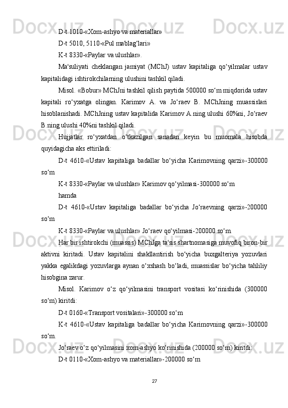 D-t 1010-«Xom-ashyo va materiallar»
D-t 5010, 5110-«Pul mablag‘lari»
K-t 8330-«Paylar va ulushlar».
Ma'suliyati   cheklangan   jamiyat   (MChJ)   ustav   kapitaliga   qo‘yilmalar   ustav
kapitalidagi ishtirokchilarning ulushini tashkil qiladi.
Misol. «Bobur» MChJni tashkil qilish paytida 500000 so‘m miqdorida ustav
kapitali   ro‘yxatga   olingan.   Karimov   A.   va   Jo‘raev   B.   MChJning   muassislari
hisoblanishadi. MChJning ustav kapitalida Karimov A.ning ulushi 60%ni, Jo‘raev
B.ning ulushi 40%ni tashkil qiladi.
Hujjatlar   ro‘yxatdan   o‘tkazilgan   sanadan   keyin   bu   muomala   hisobda
quyidagicha aks ettiriladi:
D-t   4610-«Ustav   kapitaliga   badallar   bo‘yicha   Karimovning   qarzi»-300000
so‘m
K-t 8330-«Paylar va ulushlar» Karimov qo‘yilmasi-300000 so‘m
hamda
D-t   4610-«Ustav   kapitaliga   badallar   bo‘yicha   Jo‘raevning   qarzi»-200000
so‘m
K-t 8330-«Paylar va ulushlar» Jo‘raev qo‘yilmasi-200000 so‘m.
Har bir ishtirokchi (muassis) MChJga ta'sis shartnomasiga muvofiq biron-bir
aktivni   kiritadi.   Ustav   kapitalini   shakllantirish   bo‘yicha   buxgalteriya   yozuvlari
yakka  egalikdagi  yozuvlarga  aynan  o‘xshash   bo‘ladi,  muassislar   bo‘yicha  tahliliy
hisobgina zarur.
Misol.   Karimov   o‘z   qo‘yilmasini   transport   vositasi   ko‘rinishida   (300000
so‘m) kiritdi:
D-t 0160-«Transport vositalari»-300000 so‘m
K-t   4610-«Ustav   kapitaliga   badallar   bo‘yicha   Karimovning   qarzi»-300000
so‘m.
Jo‘raev o‘z qo‘yilmasini xom-ashyo ko‘rinishida (200000 so‘m) kiritdi:
D-t 0110-«Xom-ashyo va materiallar»-200000 so‘m
27 