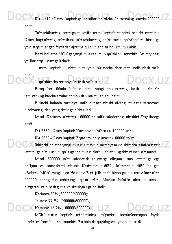 K-t   4610-«Ustav   kapitaliga   badallar   bo‘yicha   Jo‘raevning   qarzi»-200000
so‘m.
Ta'sischilarning   qaroriga   muvofiq   ustav   kapitali   miqdori   oshishi   mumkin.
Ustav   kapitalining   oshirilishi   ta'sischilarning   qo‘shimcha   qo‘yilmalari   hisobiga
yoki taqsimlangan foydadan ajratma qilish hisobiga bo‘lishi mumkin.
Ba'zi hollarda MChJga yangi muassis kelib qo‘shlishi mumkin. Bu quyidagi
yo‘llar orqali yuzaga keladi:
Ё ustav   kapitali   ulushini   bitta   yoki   bir   necha   sherikdan   sotib   olish   yo‘li
bilan;
Ё qo‘shimcha sarmoya kiritish yo‘li bilan.
Biroq   har   ikkala   holatda   ham   yangi   muassisning   kelib   qo‘shilishi
jamiyatning barcha a'zolari tomonidan ma'qullanishi lozim.
Birinchi   holatda   sarmoya   sotib   olingan   ulushi   oldingi   muassis   sarmoyasi
hisobvarag‘idan yangisinikiga o‘tkaziladi.
Misol.   Karimov   o‘zining   100000   so‘mlik   miqdordagi   ulushini   Ergashevga
sotdi:
D-t 8330-«Ustav kapitali Karimov qo‘yilmasi»-100000 so‘m
K-t 8330-«Ustav kapitali Ergashev qo‘yilmasi»-100000 so‘m.
Ikkinchi holatda yangi muassis mavjud sarmoyaga qo‘shimcha sifatida ustav
kapitaliga o‘z ulushini qo‘shganda muassislar ulushlarining foiz nisbati o‘zgaradi.
Misol.   500000   so‘m   miqdorida   ro‘yxatga   olingan   ustav   kapitaliga   ega
bo‘lgan   va   muassislari   ulushi:   Karimovniki-60%,   Jo‘raevniki   40%   bo‘lgan
«Bobur»   MChJ   yangi   a'zo   Hasanov   B.ni   jalb   etish   hisobiga   o‘z   ustav   kapitalini
600000   so‘mgacha   oshirishga   qaror   qildi.   Mazkur   holatda   ulushlar   nisbati
o‘zgaradi va quyidagicha ko‘rinishga ega bo‘ladi:
Karimov-50% (300000/600000);
Jo‘raev-33,3%  (200000/600000);
Hasanov-16,7% (100000/600000).
MChJ   ustav   kapitali   miqdorining   ko‘payishi   taqsimlanmagan   foyda
hisobidan ham bo‘lishi mumkin. Bu holatda quyidagicha yozuv qilinadi:
28 