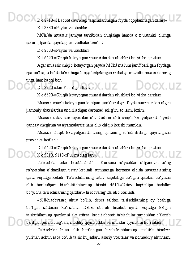 D-t 8710-«Hisobot davridagi taqsimlanmagan foyda (qoplanmagan zarar)»
K-t 8330-«Paylar va ulushlar».
MChJda   muassis   jamiyat   tarkibidan   chiqishga   hamda   o‘z   ulushini   olishga
qaror qilganda quyidagi provodkalar beriladi:
D-t 8330-«Paylar va ulushlar»
K-t 6620-«Chiqib ketayotgan muassislardan ulushlari bo‘yicha qarzlar».
Agar muassis chiqib ketayotgan paytda MChJ ma'lum jamYoarilgan foydaga
ega bo‘lsa, u holda ta'sis hujjatlariga belgilangan nisbatga muvofiq muassislarning
unga ham haqqi bor.
D-t 8720-«JamYoarilgan foyda»
K-t 6620-«Chiqib ketayotgan muassislardan ulushlari bo‘yicha qarzlar».
Muassis chiqib ketayotganida olgan jamYoarilgan foyda summasidan olgan
jismoniy shaxslardan undiriladigan daromad solig‘ini to‘lashi lozim.
Muassis   ustav   sarmoyasidan   o‘z   ulushini   olib   chiqib   ketayotganida   hyech
qanday chegirma va ajratmalarsiz ham olib chiqib ketishi mumkin.
Muassis   chiqib   ketayotganida   uning   qarzining   so‘ndirilishiga   quyidagicha
provodka beriladi:
D-t 6620-«Chiqib ketayotgan muassislardan ulushlari bo‘yicha qarzlar»
K-t 5010, 5110-«Pul mablag‘lari».
Ta'sischilar   bilan   hisoblashishlar.   Korxona   ro‘yxatdan   o‘tganidan   so‘ng
ro‘yxatdan   o‘tkazilgan   ustav   kapitali   summasiga   korxona   oldida   muassislarning
qarzi   vujudga   keladi.   Ta'sischilarning   ustav   kapitaliga   bo‘lgan   qarzlari   bo‘yicha
olib   boriladigan   hisob-kitoblarning   hisobi   4610-«Ustav   kapitaliga   badallar
bo‘yicha ta'sischilarning qarzlari» hisobvarag‘ida olib boriladi.
4610-hisobvaraq   aktiv   bo‘lib,   debet   saldosi   ta'sischilarning   oy   boshiga
bo‘lgan   saldosini   ko‘rsatadi.   Debet   oboroti   hisobot   oyida   vujudga   kelgan
ta'sischilarning qarzlarini aks ettirsa, kredit oboroti ta'sischilar tomonidan o‘tkazib
berilgan pul mablag‘lari, moddiy qiymatliklar va mulklar qiymatini ko‘rsatadi.
Ta'sischilar   bilan   olib   boriladigan   hisob-kitoblarning   analitik   hisobini
yuritish uchun asos bo‘lib ta'sis hujjatlari, asosiy vositalar va nomoddiy aktivlarni
29 