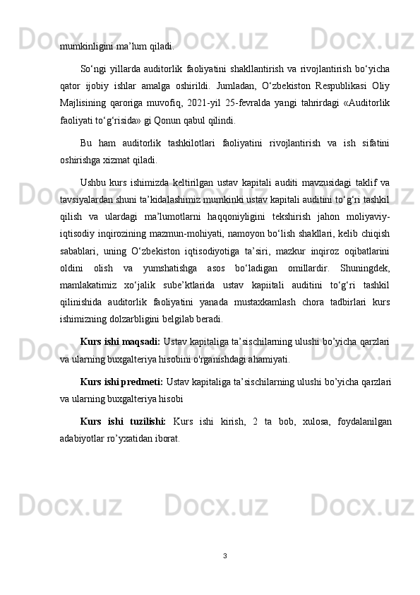 mumkinligini ma’lum qiladi.
So‘ngi   yillarda   auditorlik   faoliyatini   shakllantirish   va   rivojlantirish   bo‘yicha
qator   ijobiy   ishlar   amalga   oshirildi.   Jumladan,   O‘zbekiston   Respublikasi   Oliy
Majlisining   qaroriga   muvofiq,   2021-yil   25-fevralda   yangi   tahrirdagi   «Auditorlik
faoliyati to‘g‘risida» gi Qonun qabul qilindi.
Bu   ham   auditorlik   tashkilotlari   faoliyatini   rivojlantirish   va   ish   sifatini
oshirishga xizmat qiladi.
Ushbu   kurs   ishimizda   keltirilgan   ustav   kapitali   auditi   mavzusidagi   taklif   va
tavsiyalardan shuni ta’kidalashimiz mumkinki ustav kapitali auditini to‘g‘ri tashkil
qilish   va   ulardagi   ma’lumotlarni   haqqoniyligini   tekshirish   jahon   moliyaviy-
iqtisodiy inqirozining mazmun-mohiyati, namoyon bo‘lish shakllari, kelib chiqish
sabablari,   uning   O‘zbekiston   iqtisodiyotiga   ta’siri,   mazkur   inqiroz   oqibatlarini
oldini   olish   va   yumshatishga   asos   bo‘ladigan   omillardir.   Shuningdek,
mamlakatimiz   xo‘jalik   sube’ktlarida   ustav   kapiitali   auditini   to‘g‘ri   tashkil
qilinishida   auditorlik   faoliyatini   yanada   mustaxkamlash   chora   tadbirlari   kurs
ishimizning dolzarbligini belgilab beradi.
Kurs ishi maqsadi:  Ustav kapitaliga ta’sischilarning ulushi bo’yicha qarzlari
va ularning buxgalteriya hisobini  o'rganishdagi ahamiyati.
Kurs ishi predmeti:  Ustav kapitaliga ta’sischilarning ulushi bo’yicha qarzlari
va ularning buxgalteriya hisobi
Kurs   ishi   tuzilishi:   Kurs   ishi   kirish,   2   ta   bob,   xulosa,   foydalanilgan
adabiyotlar ro’yxatidan iborat. 
3 