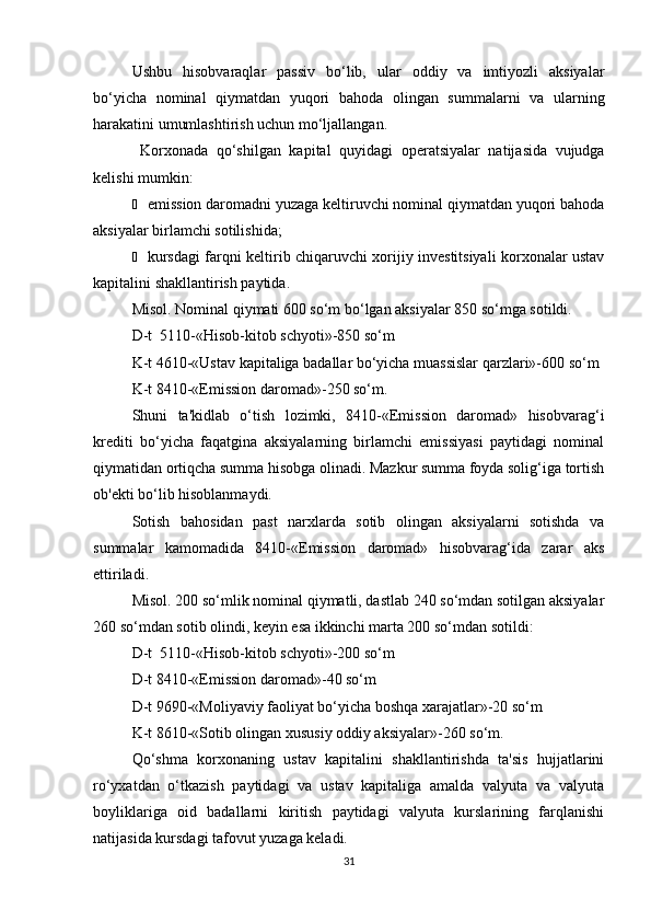 Ushbu   hisobvaraqlar   passiv   bo‘lib,   ular   oddiy   va   imtiyozli   aksiyalar
bo‘yicha   nominal   qiymatdan   yuqori   bahoda   olingan   summalarni   va   ularning
harakatini umumlashtirish uchun mo‘ljallangan.
  Korxonada   qo‘shilgan   kapital   quyidagi   operatsiyalar   natijasida   vujudga
kelishi mumkin:
Ё emission daromadni yuzaga keltiruvchi nominal qiymatdan yuqori bahoda
aksiyalar birlamchi sotilishida;
Ё kursdagi farqni keltirib chiqaruvchi xorijiy investitsiyali korxonalar ustav
kapitalini shakllantirish paytida.
Misol. Nominal qiymati 600 so‘m bo‘lgan aksiyalar 850 so‘mga sotildi.
D-t  5110-«Hisob-kitob schyoti»-850 so‘m
K-t 4610-«Ustav kapitaliga badallar bo‘yicha muassislar qarzlari»-600 so‘m
K-t 8410-«Emission daromad»-250 so‘m.
Shuni   ta'kidlab   o‘tish   lozimki,   8410-«Emission   daromad»   hisobvarag‘i
krediti   bo‘yicha   faqatgina   aksiyalarning   birlamchi   emissiyasi   paytidagi   nominal
qiymatidan ortiqcha summa hisobga olinadi. Mazkur summa foyda solig‘iga tortish
ob'ekti bo‘lib hisoblanmaydi.
Sotish   bahosidan   past   narxlarda   sotib   olingan   aksiyalarni   sotishda   va
summalar   kamomadida   8410-«Emission   daromad»   hisobvarag‘ida   zarar   aks
ettiriladi.
Misol. 200 so‘mlik nominal qiymatli, dastlab 240 so‘mdan sotilgan aksiyalar
260 so‘mdan sotib olindi, keyin esa ikkinchi marta 200 so‘mdan sotildi:
D-t  5110-«Hisob-kitob schyoti»-200 so‘m
D-t 8410-«Emission daromad»-40 so‘m
D-t 9690-«Moliyaviy faoliyat bo‘yicha boshqa xarajatlar»-20 so‘m
K-t 8610-«Sotib olingan xususiy oddiy aksiyalar»-260 so‘m.
Qo‘shma   korxonaning   ustav   kapitalini   shakllantirishda   ta'sis   hujjatlarini
ro‘yxatdan   o‘tkazish   paytidagi   va   ustav   kapitaliga   amalda   valyuta   va   valyuta
boyliklariga   oid   badallarni   kiritish   paytidagi   valyuta   kurslarining   farqlanishi
natijasida kursdagi tafovut yuzaga keladi.
31 