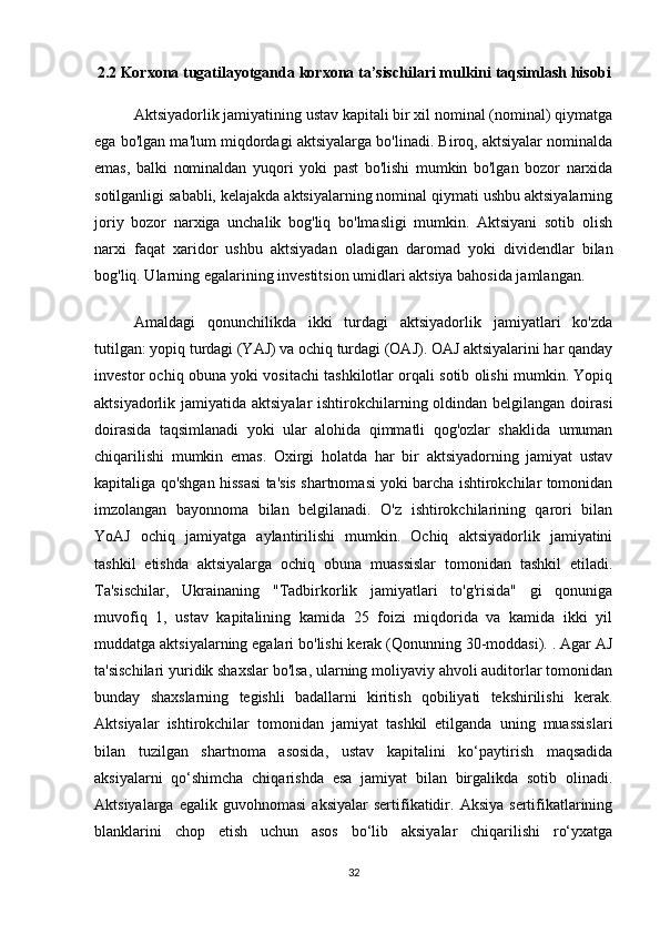 2.2  Korxona   tugatilayotganda   korxona   ta’sischilari   mulkini   taqsimlash   hisobi
Aktsiyadorlik jamiyatining ustav kapitali bir xil nominal (nominal) qiymatga
ega bo'lgan ma'lum miqdordagi aktsiyalarga bo'linadi. Biroq, aktsiyalar nominalda
emas,   balki   nominaldan   yuqori   yoki   past   bo'lishi   mumkin   bo'lgan   bozor   narxida
sotilganligi sababli, kelajakda aktsiyalarning nominal qiymati ushbu aktsiyalarning
joriy   bozor   narxiga   unchalik   bog'liq   bo'lmasligi   mumkin.   Aktsiyani   sotib   olish
narxi   faqat   xaridor   ushbu   aktsiyadan   oladigan   daromad   yoki   dividendlar   bilan
bog'liq. Ularning egalarining investitsion umidlari aktsiya bahosida jamlangan.
Amaldagi   qonunchilikda   ikki   turdagi   aktsiyadorlik   jamiyatlari   ko'zda
tutilgan: yopiq turdagi (YAJ) va ochiq turdagi (OAJ). OAJ aktsiyalarini har qanday
investor ochiq obuna yoki vositachi tashkilotlar orqali sotib olishi mumkin. Yopiq
aktsiyadorlik jamiyatida aktsiyalar  ishtirokchilarning oldindan belgilangan doirasi
doirasida   taqsimlanadi   yoki   ular   alohida   qimmatli   qog'ozlar   shaklida   umuman
chiqarilishi   mumkin   emas.   Oxirgi   holatda   har   bir   aktsiyadorning   jamiyat   ustav
kapitaliga qo'shgan hissasi ta'sis shartnomasi yoki barcha ishtirokchilar tomonidan
imzolangan   bayonnoma   bilan   belgilanadi.   O'z   ishtirokchilarining   qarori   bilan
YoAJ   ochiq   jamiyatga   aylantirilishi   mumkin.   Ochiq   aktsiyadorlik   jamiyatini
tashkil   etishda   aktsiyalarga   ochiq   obuna   muassislar   tomonidan   tashkil   etiladi.
Ta'sischilar,   Ukrainaning   "Tadbirkorlik   jamiyatlari   to'g'risida"   gi   qonuniga
muvofiq   1,   ustav   kapitalining   kamida   25   foizi   miqdorida   va   kamida   ikki   yil
muddatga aktsiyalarning egalari bo'lishi kerak (Qonunning 30-moddasi). . Agar AJ
ta'sischilari yuridik shaxslar bo'lsa, ularning moliyaviy ahvoli auditorlar tomonidan
bunday   shaxslarning   tegishli   badallarni   kiritish   qobiliyati   tekshirilishi   kerak.
Aktsiyalar   ishtirokchilar   tomonidan   jamiyat   tashkil   etilganda   uning   muassislari
bilan   tuzilgan   shartnoma   asosida,   ustav   kapitalini   ko‘paytirish   maqsadida
aksiyalarni   qo‘shimcha   chiqarishda   esa   jamiyat   bilan   birgalikda   sotib   olinadi.
Aktsiyalarga   egalik  guvohnomasi   aksiyalar   sertifikatidir.   Aksiya   sertifikatlarining
blanklarini   chop   etish   uchun   asos   bo‘lib   aksiyalar   chiqarilishi   ro‘yxatga
32 