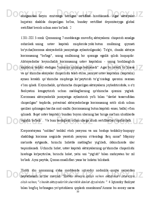 olinganidan   keyin   emitentga   berilgan   sertifikat   hisoblanadi.   Agar   aktsiyalar
hujjatsiz   shaklda   chiqarilgan   bo'lsa,   bunday   sertifikat   depozitariyga   global
sertifikat berish uchun asos bo'ladi. 2
1201-XII   3-sonli   Qonunning   7-moddasiga   muvofiq   aktsiyalarni   chiqarish   amalga
oshiriladi.   uning   ustav   kapitali   miqdorida   yoki   butun   mulkning   qiymati
bo'yicha (korxona   aksiyadorlik   jamiyatiga   aylantirilganda).   To'g'ri,   chunki   aktsiya
korxonaning   "bo'lagi",   uning   mulkining   bir   qismiga   egalik   qilish   huquqidir.
Aktsiyadorlar   keyinchalik   korxonaning   ustav   kapitalini   -   uning   boshlang'ich
kapitalini tashkil etadigan "umumiy qozonga tashlanadi". Agar bu yetarli bo‘lmasa
va qo‘shimcha aksiyalar chiqarilishi talab etilsa, jamiyat ustav kapitalini (kapitalni)
aynan   kerakli   qo‘shimcha   miqdorga   ko‘paytirish   to‘g‘risidagi   qarorini   rasman
e’lon qiladi. Keyinchalik, qo'shimcha chiqarilgan aktsiyalarni joylashtirishda, u o'z
faoliyatini   kengaytirish   uchun   mablag'larning   qo'shimcha   qismini   yig'adi.
Korxonani   aktsiyadorlik   jamiyatiga   aylantirish   yo'li   bilan   "davlat   tasarrufidan
chiqarilgan"   taqdirda,   potentsial   aktsiyadorlarga   korxonaning   sotib   olish   uchun
qarzlari qolmagan barcha mol-mulki (korxonaning butun kapitali emas, balki) e'lon
qilinadi. faqat ustav kapitali) bundan buyon ularning har biriga ma'lum ulushlarda
tegishli bo'ladi ... Va buni tasdiqlash uchun ularga ulush sertifikatlari topshiriladi.
Korporatsiyani   "noldan"   tashkil   etish   jarayoni   va   uni   boshqa   tashkiliy-huquqiy
shakldagi   korxona   negizida   yaratish   jarayoni   o'rtasidagi   farq   nima?   Majoziy
ma'noda   aytganda,   birinchi   holatda   mablag'lar   yig'iladi,   ikkinchisida   ular
taqsimlanadi. Uchinchi holat, ustav kapitali aktsiyalarning qo'shimcha chiqarilishi
hisobiga   ko'paytirilsa,   birinchi   holat,   ya'ni   uni   "yig'ish"   bilan   mohiyatan   bir   xil
bo'ladi. Ayni paytda, Qonun mualliflari yana bir holatni bilishadi.
Xuddi   shu   qonunning   o'sha   moddasida   iqtisodiy   nodonlik   nuqtai   nazaridan
hayratlanarli   so'zlar   mavjud:   "Zbitkív   himoya   qilish   uchun   aktsiyalari   litsenziya
olish uchun," chunki aktsiyadorlik sheriklik davlat dyyalnístu ".   4 Iqtisodiy faoliyat
bilan bog'liq bo'lmagan yo'qotishlarni  qoplash  mumkinmi?Ammo bu asosiy narsa
33 