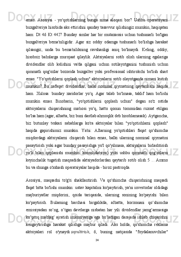 emas.   Asosiysi   -   yo'qotishlarning   bunga   nima   aloqasi   bor?   Ushbu   operatsiyani
buxgalteriya hisobida aks ettirishni qanday tasavvur qilishingiz mumkin, haqiqatan
ham:   Dt   46   Kt   442?   Bunday   simlar   har   bir   mutaxassis   uchun   tushunarli   bo'lgan
buxgalteriya   bema'niligidir.   Agar   siz   oddiy   odamga   tushunarli   bo'lishga   harakat
qilsangiz,   unda   bu   bema'nilikning   ravshanligi   aniq   bo'lmaydi.   Keling,   oddiy,
hisobsiz   bahslarga   murojaat   qilaylik.   Aktsiyalarni   sotib   olish   ularning   egalariga
dividendlar   olib   kelishini   va'da   qilgani   uchun   sotilayotganini   tushunish   uchun
qimmatli   qog'ozlar   bozorida   buxgalter   yoki   professional   ishtirokchi   bo'lish   shart
emas. "Yo'qotishlarni qoplash uchun" aktsiyalarni sotib olayotganda nimani kutish
mumkin?   Bu   nafaqat   dividendlar,   balki   nominal   qiymatning   qaytarilishi   haqida
ham.   Xulosa:   bunday   xaridorlar   yo'q.   Agar   talab   bo'lmasa,   taklif   ham   bo'lishi
mumkin   emas.   Binobarin,   "yo'qotishlarni   qoplash   uchun"   degan   so'z   ostida
aktsiyalarni   chiqarishning   ma'nosi   yo'q,   hatto   qonun   tomonidan   ruxsat   etilgan
bo'lsa ham (agar, albatta, biz buni dastlab ahmoqlik deb hisoblamasak). Aytgancha,
biz   butunlay   teskari   sabablarga   ko'ra   aktsiyalar   bilan   "yo'qotishlarni   qoplash"
haqida   gapirishimiz   mumkin.   Ya'ni:   AJlarning   yo'qotishlari   faqat   qo'shimcha
miqdordagi   aktsiyalarni   chiqarish   bilan   emas,   balki   ularning   nominal   qiymatini
pasaytirish yoki  agar  bunday pasayishga  yo'l  qo'yilmasa,  aktsiyalarni  birlashtirish
yo'li   bilan   qoplanishi   mumkin.   konsolidatsiya)   yoki   ushbu   qimmatli   qog'ozlarni
keyinchalik   tugatish   maqsadida   aktsiyadorlardan   qaytarib   sotib   olish   5   ...   Ammo
bu va shunga o'xshash operatsiyalar haqida - biroz pastroqda.
Asosiysi,   maqsadni   to'g'ri   shakllantirish.   Va   qo'shimcha   chiqarishning   maqsadi
faqat bitta bo'lishi mumkin: ustav kapitalini ko'paytirish, ya'ni investorlar oldidagi
majburiyatlar   miqdorini,   qoida   tariqasida,   ularning   sonining   ko'payishi   bilan
ko'paytirish.   Bularning   barchasi   birgalikda,   albatta,   korxonani   qo‘shimcha
emissiyadan   so‘ng,   o‘tgan   davrlarga   nisbatan   har   yili   dividendlar   jamg‘armasiga
ko‘proq  mablag‘   ajratish   imkoniyatiga  ega  bo‘ladigan  darajada  ishlab   chiqarishni
kengaytirishga   harakat   qilishga   majbur   qiladi.   Aks   holda,   qo'shimcha   reklama
aktsiyalari   rol   o'ynaydi   suyultirish ,   6,   buning   natijasida   "foydalanuvchilar"
34 