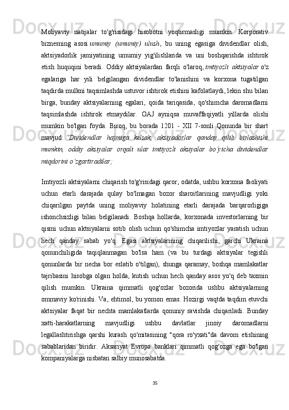 Moliyaviy   natijalar   to'g'risidagi   hisobotni   yoqtirmasligi   mumkin.   Korporativ
biznesning   asosi   umumiy   (umumiy)   ulush ,   bu   uning   egasiga   dividendlar   olish,
aktsiyadorlik   jamiyatining   umumiy   yig'ilishlarida   va   uni   boshqarishda   ishtirok
etish   huquqini   beradi.   Oddiy   aktsiyalardan   farqli   o'laroq,   imtiyozli   aktsiyalar   o'z
egalariga   har   yili   belgilangan   dividendlar   to'lanishini   va   korxona   tugatilgan
taqdirda mulkni taqsimlashda ustuvor ishtirok etishini kafolatlaydi, lekin shu bilan
birga,   bunday   aktsiyalarning   egalari,   qoida   tariqasida,   qo'shimcha   daromadlarni
taqsimlashda   ishtirok   etmaydilar.   OAJ   ayniqsa   muvaffaqiyatli   yillarda   olishi
mumkin   bo'lgan   foyda.   Biroq,   bu   borada   1201   -   XII   7-sonli   Qonunda   bir   shart
mavjud:   “Dividendlar   hajmiga   kelsak,   aksiyadorlar   qanday   qilib   birlashishi
mumkin,   oddiy   aksiyalar   orqali   ular   imtiyozli   aksiyalar   bo‘yicha   dividendlar
miqdorini o‘zgartiradilar;
Imtiyozli aktsiyalarni chiqarish to'g'risidagi qaror, odatda, ushbu korxona faoliyati
uchun   etarli   darajada   qulay   bo'lmagan   bozor   sharoitlarining   mavjudligi   yoki
chiqarilgan   paytda   uning   moliyaviy   holatining   etarli   darajada   barqarorligiga
ishonchsizligi   bilan   belgilanadi.   Boshqa   hollarda,   korxonada   investorlarning   bir
qismi   uchun   aktsiyalarni   sotib   olish   uchun   qo'shimcha   imtiyozlar   yaratish   uchun
hech   qanday   sabab   yo'q.   Egasi   aktsiyalarining   chiqarilishi,   garchi   Ukraina
qonunchiligida   taqiqlanmagan   bo'lsa   ham   (va   bu   turdagi   aktsiyalar   tegishli
qonunlarda   bir   necha   bor   eslatib   o'tilgan),   shunga   qaramay,   boshqa   mamlakatlar
tajribasini   hisobga   olgan   holda,   kutish   uchun   hech   qanday   asos   yo'q   deb   taxmin
qilish   mumkin.   Ukraina   qimmatli   qog'ozlar   bozorida   ushbu   aktsiyalarning
ommaviy ko'rinishi. Va, ehtimol, bu yomon emas. Hozirgi vaqtda taqdim etuvchi
aktsiyalar   faqat   bir   nechta   mamlakatlarda   qonuniy   ravishda   chiqariladi.   Bunday
xatti-harakatlarning   mavjudligi   ushbu   davlatlar   jinoiy   daromadlarni
legallashtirishga   qarshi   kurash   qo'mitasining   "qora   ro'yxati"da   davom   etishining
sabablaridan   biridir.   Aksariyat   Evropa   banklari   qimmatli   qog'ozga   ega   bo'lgan
kompaniyalarga nisbatan salbiy munosabatda.
35 