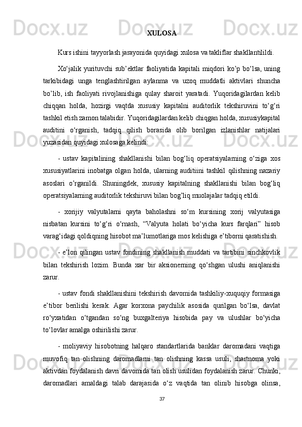 XULOSA
Kurs ishini tayyorlash jarayonida quyidagi xulosa va takliflar shakllantilildi.
Xo‘jalik yurituvchi sub’ektlar faoliyatida kapitali miqdori ko’p bo‘lsa, uning
tarkibidagi   unga   tenglashtirilgan   aylanma   va   uzoq   muddatli   aktivlari   shuncha
bo’lib,   ish   faoliyati   rivojlanishiga   qulay   sharoit   yaratadi.   Yuqoridagilardan   kelib
chiqqan   holda,   hozirgi   vaqtda   xususiy   kapitalni   auditorlik   tekshiruvini   to‘g‘ri
tashkil etish zamon talabidir. Yuqoridagilardan kelib chiqgan holda, xususiykapital
auditini   o‘rganish,   tadqiq   qilish   borasida   olib   borilgan   izlanishlar   natijalari
yuzasidan quyidagi xulosaga kelindi:
-   ustav   kapitalining   shakllanishi   bilan   bog‘liq   operatsiyalarning   o‘ziga   xos
xususiyatlarini   inobatga   olgan   holda,   ularning   auditiini   tashkil   qilishning   nazariy
asoslari   o’rganildi.   Shuningdek,   xususiy   kapitalning   shakllanishi   bilan   bog‘liq
operatsiyalarning auditorlik tekshiruvi bilan bog’liq muolajalar tadqiq etildi.
-   xorijiy   valyutalarni   qayta   baholashni   so‘m   kursining   xorij   valyutasiga
nisbatan   kursini   to‘g‘ri   o‘rnash,   “Valyuta   holati   bo‘yicha   kurs   farqlari”   hisob
varag‘idagi qoldiqning hisobot ma’lumotlariga mos kelishiga e’tiborni qaratishish.
- e’lon qilingan ustav  fondining shakllanish  muddati  va tartibini  sinchkovlik
bilan   tekshirish   lozim.   Bunda   xar   bir   aksionerning   qo‘shgan   ulushi   aniqlanishi
zarur.
- ustav fondi shakllanishini  tekshirish davomida tashkiliy-xuquqiy formasiga
e’tibor   berilishi   kerak.   Agar   korxona   paychilik   asosida   qurilgan   bo‘lsa,   davlat
ro‘yxatidan   o‘tgandan   so‘ng   buxgalteriya   hisobida   pay   va   ulushlar   bo‘yicha
to‘lovlar amalga oshirilishi zarur.
-   moliyaviy   hisobotning   halqaro   standartlarida   banklar   daromadani   vaqtiga
muvofiq   tan   olishning   daromadlarni   tan   olishning   kassa   usuli,   shartnoma   yoki
aktivdan foydalanish davri davomida tan olish usulidan foydalanish zarur. Chunki,
daromadlari   amaldagi   talab   darajasida   o‘z   vaqtida   tan   olinib   hisobga   olinsa,
37 