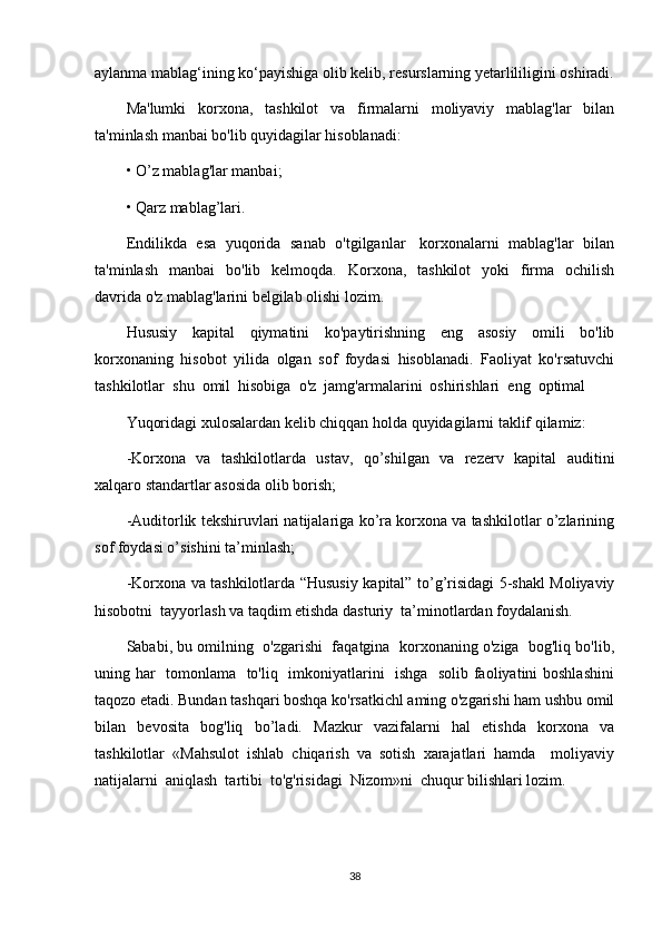 aylanma mablag‘ining ko‘payishiga olib kelib, resurslarning yetarlililigini oshiradi.
Ma'lumki   korxona,   tashkilot   va   firmalarni   moliyaviy   mablag'lar   bilan
ta'minlash manbai bo'lib quyidagilar hisoblanadi:
• O’z mablag'lar manbai;
• Qarz mablag’lari.
Endilikda  esa  yuqorida   sanab   o'tgilganlar    korxonalarni  mablag'lar  bilan
ta'minlash     manbai     bo'lib    kelmoqda.    Korxona,    tashkilot    yoki    firma   ochilish
davrida o'z mablag'larini belgilab olishi lozim. 
Hususiy   kapital   qiymatini   ko'paytirishning   eng   asosiy   omili   bo'lib
korxonaning   hisobot   yilida   olgan   sof   foydasi   hisoblanadi.   Faoliyat   ko'rsatuvchi
tashkilotlar  shu  omil  hisobiga  o'z  jamg'armalarini  oshirishlari  eng  optimal 
Yuqоridаgi хulоsаlаrdаn kеlib chiqqаn hоldа quyidаgilаrni tаklif qilаmiz:
-Korxona   va   tashkilotlarda   ustav,   qo’shilgan   va   rezerv   kapital   auditini
xalqaro  standart lar asosida olib borish;
-Auditorlik tekshiruvlari natijalariga ko’ra korxona va tashkilotlar o’zlarining
sof foydasi o’sishini ta’minlash;
-Korxona va tashkilotlarda “Hususiy kapital” to’g’risidagi 5-shakl Moliyaviy
hisobotni  tayyorlash va taqdim etishda dasturiy  ta’minotlardan foydalanish.
Sababi, bu omilning  o'zgarishi  faqatgina  korxonaning o'ziga  bog'liq bo'lib,
uning har   tomonlama   to'liq   imkoniyatlarini   ishga   solib faoliyatini boshlashini
taqozo etadi. Bundan tashqari boshqa ko'rsatkichl aming o'zgarishi ham ushbu omil
bilan   bevosita   bog'liq   bo’ladi.   Mazkur   vazifalarni   hal   etishda   korxona   va
tashkilotlar   «Mahsulot   ishlab   chiqarish   va   sotish   xarajatlari   hamda     moliyaviy
natijalarni  aniqlash  tartibi  to'g'risidagi  Nizom»ni  chuqur bilishlari lozim. 
38 