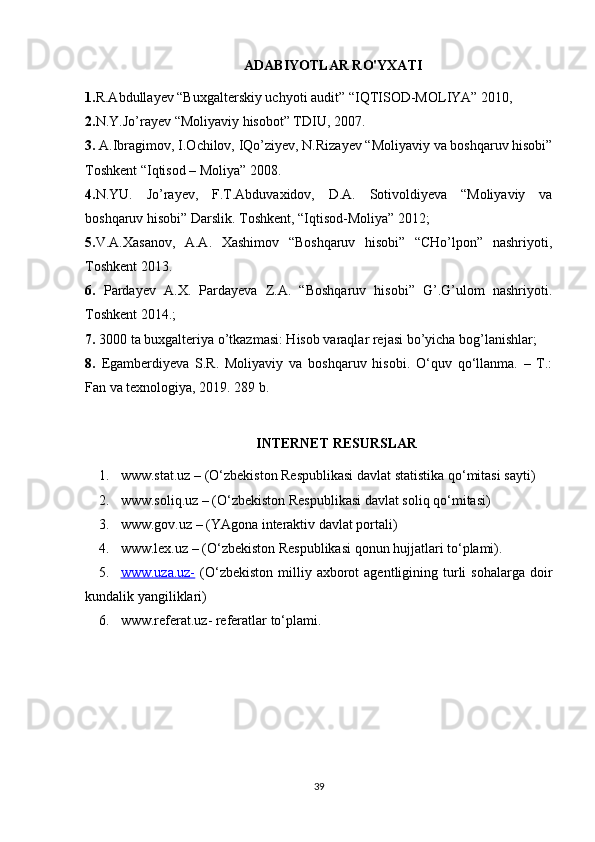 ADABIYOTLAR RO'YXATI
1. R.Abdullayev “Buxgalterskiy uchyoti audit” “IQTISOD-MOLIYA” 2010, 
2. N.Y.Jo’rayev “Moliyaviy hisobot” TDIU, 2007. 
3.  A.Ibragimov, I.Ochilov, IQo’ziyev, N.Rizayev “Moliyaviy va boshqaruv hisobi”
Toshkent “Iqtisod – Moliya” 2008. 
4. N.YU.   Jo’rayev,   F.T.Abduvaxidov,   D.A.   Sotivoldiyeva   “Moliyaviy   va
boshqaruv hisobi” Darslik. Toshkent, “Iqtisod-Moliya” 2012; 
5. V.A.Xasanov,   A.A.   Xashimov   “Boshqaruv   hisobi”   “CHo’lpon”   nashriyoti,
Toshkent 2013.
6.   Pardayev   A.X.   Pardayeva   Z.A.   “Boshqaruv   hisobi”   G’.G’ulom   nashriyoti.
Toshkent 2014.; 
7.  3000 ta buxgalteriya o’tkazmasi: Hisob varaqlar rejasi bo’yicha bog’lanishlar; 
8.   Egamberdiyeva   S.R.   Moliyaviy   va   boshqaruv   hisobi.   O‘quv   qo‘llanma.   –   T.:
Fan va texnologiya, 2019. 289 b.  
INTERNET RESURSLAR
1. www.stat.uz  – (O‘zbekiston Respublikasi davlat statistika qo‘mitasi sayti)
2. www.soliq.uz  – (O‘zbekiston Respublikasi davlat soliq qo‘mitasi)
3. www.gov.uz  – (YAgona interaktiv davlat portali) 
4. www.lex.uz  – (O‘zbekiston Respublikasi qonun hujjatlari to‘plami).
5. www.uza.uz-      (O‘zbekiston   milliy  axborot   agentligining  turli  sohalarga   doir
kundalik yangiliklari)
6. www.referat.uz-  referatlar to‘plami.
39 