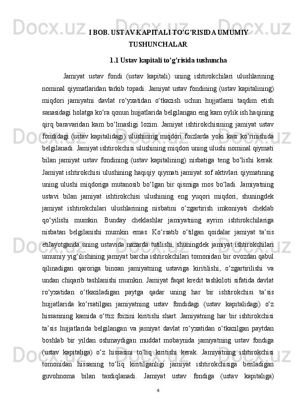 I BOB. USTAV KAPITALI TO'G'RISIDA UMUMIY
TUSHUNCHALAR 
1.1  Ustav   kapitali   to’g’risida   tushuncha
Jamiyat   ustav   fondi   (ustav   kapitali)   uning   ishtirokchilari   ulushlarining
nominal  qiymatlaridan tarkib topadi.  Jamiyat  ustav  fondining (ustav  kapitalining)
miqdori   jamiyatni   davlat   ro‘yxatidan   o‘tkazish   uchun   hujjatlarni   taqdim   etish
sanasidagi holatga ko‘ra qonun hujjatlarida belgilangan eng kam oylik ish haqining
qirq   baravaridan   kam   bo‘lmasligi   lozim.   Jamiyat   ishtirokchisining   jamiyat   ustav
fondidagi  (ustav   kapitalidagi)  ulushining  miqdori   foizlarda  yoki  kasr  ko‘rinishida
belgilanadi. Jamiyat ishtirokchisi ulushining miqdori uning ulushi nominal qiymati
bilan   jamiyat   ustav   fondining   (ustav   kapitalining)   nisbatiga   teng   bo‘lishi   kerak.
Jamiyat ishtirokchisi  ulushining haqiqiy qiymati jamiyat sof aktivlari qiymatining
uning   ulushi   miqdoriga   mutanosib   bo‘lgan   bir   qismiga   mos   bo‘ladi.   Jamiyatning
ustavi   bilan   jamiyat   ishtirokchisi   ulushining   eng   yuqori   miqdori,   shuningdek
jamiyat   ishtirokchilari   ulushlarining   nisbatini   o‘zgartirish   imkoniyati   cheklab
qo‘yilishi   mumkin.   Bunday   cheklashlar   jamiyatning   ayrim   ishtirokchilariga
nisbatan   belgilanishi   mumkin   emas.   Ko‘rsatib   o‘tilgan   qoidalar   jamiyat   ta’sis
etilayotganda   uning   ustavida   nazarda   tutilishi,   shuningdek   jamiyat   ishtirokchilari
umumiy yig‘ilishining jamiyat barcha ishtirokchilari tomonidan bir ovozdan qabul
qilinadigan   qaroriga   binoan   jamiyatning   ustaviga   kiritilishi,   o‘zgartirilishi   va
undan  chiqarib   tashlanishi   mumkin.  Jamiyat   faqat   kredit   tashkiloti   sifatida  davlat
ro‘yxatidan   o‘tkaziladigan   paytga   qadar   uning   har   bir   ishtirokchisi   ta’sis
hujjatlarida   ko‘rsatilgan   jamiyatning   ustav   fondidagi   (ustav   kapitalidagi)   o‘z
hissasining   kamida   o‘ttiz   foizini   kiritishi   shart.   Jamiyatning   har   bir   ishtirokchisi
ta’sis   hujjatlarida   belgilangan   va   jamiyat   davlat   ro‘yxatidan   o‘tkazilgan   paytdan
boshlab   bir   yildan   oshmaydigan   muddat   mobaynida   jamiyatning   ustav   fondiga
(ustav   kapitaliga)   o‘z   hissasini   to‘liq   kiritishi   kerak.   Jamiyatning   ishtirokchisi
tomonidan   hissaning   to‘liq   kiritilganligi   jamiyat   ishtirokchisiga   beriladigan
guvohnoma   bilan   tasdiqlanadi.   Jamiyat   ustav   fondiga   (ustav   kapitaliga)
4 