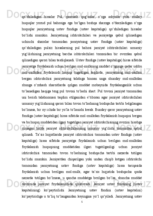 qo‘shiladigan   hissalar   Pul,   qimmatli   qog‘ozlar,   o‘zga   ashyolar   yoki   mulkiy
huquqlar   yoxud   pul   bahosiga   ega   bo‘lgan   boshqa   shaxsga   o‘tkaziladigan   o‘zga
huquqlar   jamiyatning   ustav   fondiga   (ustav   kapitaliga)   qo‘shiladigan   hissalar
bo‘lishi   mumkin.   Jamiyatning   ishtirokchilari   va   jamiyatga   qabul   qilinadigan
uchinchi   shaxslar   tomonidan   jamiyatning   ustav   fondiga   (ustav   kapitaliga)
qo‘shiladigan   pulsiz   hissalarning   pul   bahosi   jamiyat   ishtirokchilari   umumiy
yig‘ilishining   jamiyatning   barcha   ishtirokchilari   tomonidan   bir   ovozdan   qabul
qilinadigan qarori bilan tasdiqlanadi. Ustav fondiga (ustav kapitaliga) hissa sifatida
jamiyatga foydalanish uchun berilgan mol-mulkning muddat o‘tgunga qadar ushbu
mol-mulkdan   foydalanish   huquqi   tugatilgan   taqdirda,   jamiyatning   mol-mulkni
bergan   ishtirokchisi   jamiyatning   talabiga   binoan   unga   shunday   mol-mulkdan
shunga   o‘xshash   sharoitlarda   qolgan   muddat   mobaynida   foydalanganlik   uchun
to‘lanadigan   haqiga   teng   pul   tovoni   to‘lashi   shart.   Pul   tovoni   jamiyat   tomonidan
uni   berish   talabnomasi   taqdim   etilganidan   e’tiboran   agar   jamiyat   ishtirokchilari
umumiy yig‘ilishining qarori bilan tovon to‘lashning boshqacha tartibi belgilangan
bo‘lmasa, bir oy ichida bir yo‘la to‘lanishi kerak. Bunday qaror jamiyatning ustav
fondiga (ustav kapitaliga) hissa sifatida mol-mulkdan foydalanish huquqini bergan
va bu huquq muddatidan ilgari tugatilgan jamiyat ishtirokchisining ovozini hisobga
olmagan   holda   jamiyat   ishtirokchilarining   umumiy   yig‘ilishi   tomonidan   qabul
qilinadi.   Ta’sis   hujjatlarida   jamiyat   ishtirokchisi   tomonidan   ustav   fondiga   (ustav
kapitaliga)   hissa   sifatida   jamiyatga   foydalanish   uchun   berilgan   mol-mulkdan
foydalanish   huquqining   muddatidan   ilgari   tugatilganligi   uchun   jamiyat
ishtirokchisi   tomonidan   tovon   to‘lashning   boshqacha   tartibi   nazarda   tutilgan
bo‘lishi   mumkin.   Jamiyatdan   chiqarilgan   yoki   undan   chiqib   ketgan   ishtirokchi
tomonidan   jamiyatning   ustav   fondiga   (ustav   kapitaliga)   hissa   tariqasida
foydalanish   uchun   berilgan   mol-mulk,   agar   ta’sis   hujjatida   boshqacha   qoida
nazarda   tutilgan   bo‘lmasa,   u   qancha   muddatga   berilgan   bo‘lsa,   shuncha   muddat
davomida   jamiyat   foydalanishida   qolaveradi.   Jamiyat   ustav   fondining   (ustav
kapitalining)   ko‘paytirilishi   Jamiyatning   ustav   fondini   (ustav   kapitalini)
ko‘paytirishga   u   to‘liq   to‘langanidan   keyingina   yo‘l   qo‘yiladi.   Jamiyatning   ustav
5 