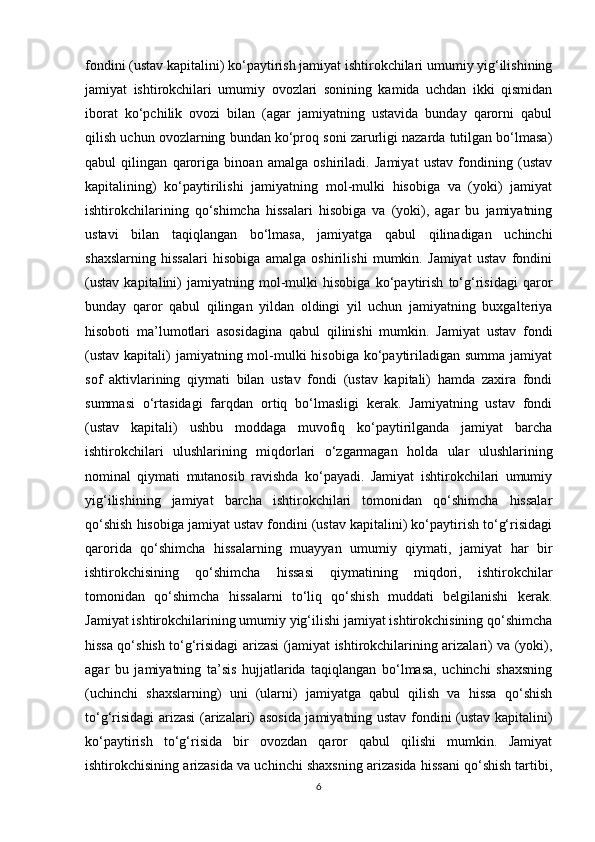 fondini (ustav kapitalini) ko‘paytirish jamiyat ishtirokchilari umumiy yig‘ilishining
jamiyat   ishtirokchilari   umumiy   ovozlari   sonining   kamida   uchdan   ikki   qismidan
iborat   ko‘pchilik   ovozi   bilan   (agar   jamiyatning   ustavida   bunday   qarorni   qabul
qilish uchun ovozlarning bundan ko‘proq soni zarurligi nazarda tutilgan bo‘lmasa)
qabul   qilingan   qaroriga   binoan   amalga   oshiriladi.   Jamiyat   ustav   fondining   (ustav
kapitalining)   ko‘paytirilishi   jamiyatning   mol-mulki   hisobiga   va   (yoki)   jamiyat
ishtirokchilarining   qo‘shimcha   hissalari   hisobiga   va   (yoki),   agar   bu   jamiyatning
ustavi   bilan   taqiqlangan   bo‘lmasa,   jamiyatga   qabul   qilinadigan   uchinchi
shaxslarning   hissalari   hisobiga   amalga   oshirilishi   mumkin.   Jamiyat   ustav   fondini
(ustav   kapitalini)   jamiyatning   mol-mulki   hisobiga   ko‘paytirish   to‘g‘risidagi   qaror
bunday   qaror   qabul   qilingan   yildan   oldingi   yil   uchun   jamiyatning   buxgalteriya
hisoboti   ma’lumotlari   asosidagina   qabul   qilinishi   mumkin.   Jamiyat   ustav   fondi
(ustav  kapitali)  jamiyatning mol-mulki  hisobiga ko‘paytiriladigan summa  jamiyat
sof   aktivlarining   qiymati   bilan   ustav   fondi   (ustav   kapitali)   hamda   zaxira   fondi
summasi   o‘rtasidagi   farqdan   ortiq   bo‘lmasligi   kerak.   Jamiyatning   ustav   fondi
(ustav   kapitali)   ushbu   moddaga   muvofiq   ko‘paytirilganda   jamiyat   barcha
ishtirokchilari   ulushlarining   miqdorlari   o‘zgarmagan   holda   ular   ulushlarining
nominal   qiymati   mutanosib   ravishda   ko‘payadi.   Jamiyat   ishtirokchilari   umumiy
yig‘ilishining   jamiyat   barcha   ishtirokchilari   tomonidan   qo‘shimcha   hissalar
qo‘shish hisobiga jamiyat ustav fondini (ustav kapitalini) ko‘paytirish to‘g‘risidagi
qarorida   qo‘shimcha   hissalarning   muayyan   umumiy   qiymati,   jamiyat   har   bir
ishtirokchisining   qo‘shimcha   hissasi   qiymatining   miqdori,   ishtirokchilar
tomonidan   qo‘shimcha   hissalarni   to‘liq   qo‘shish   muddati   belgilanishi   kerak.
Jamiyat ishtirokchilarining umumiy yig‘ilishi jamiyat ishtirokchisining qo‘shimcha
hissa qo‘shish to‘g‘risidagi arizasi (jamiyat ishtirokchilarining arizalari) va (yoki),
agar   bu   jamiyatning   ta’sis   hujjatlarida   taqiqlangan   bo‘lmasa,   uchinchi   shaxsning
(uchinchi   shaxslarning)   uni   (ularni)   jamiyatga   qabul   qilish   va   hissa   qo‘shish
to‘g‘risidagi arizasi (arizalari) asosida jamiyatning ustav fondini (ustav kapitalini)
ko‘paytirish   to‘g‘risida   bir   ovozdan   qaror   qabul   qilishi   mumkin.   Jamiyat
ishtirokchisining arizasida va uchinchi shaxsning arizasida hissani qo‘shish tartibi,
6 