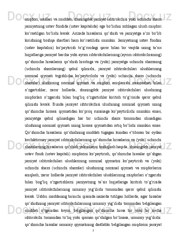 miqdori, usullari va muddati, shuningdek jamiyat ishtirokchisi yoki uchinchi shaxs
jamiyatning ustav fondida (ustav kapitalida) ega bo‘lishni xohlagan ulush miqdori
ko‘rsatilgan   bo‘lishi   kerak.   Arizada   hissalarni   qo‘shish   va   jamiyatga   a’zo   bo‘lib
kirishning   boshqa   shartlari   ham   ko‘rsatilishi   mumkin.   Jamiyatning   ustav   fondini
(ustav   kapitalini)   ko‘paytirish   to‘g‘risidagi   qaror   bilan   bir   vaqtda   uning   ta’sis
hujjatlariga jamiyat barcha yoki ayrim ishtirokchilarining (ayrim ishtirokchisining)
qo‘shimcha   hissalarini   qo‘shish   hisobiga   va   (yoki)   jamiyatga   uchinchi   shaxsning
(uchinchi   shaxslarning)   qabul   qilinishi,   jamiyat   ishtirokchilari   ulushlarining
nominal   qiymati   tegishlicha   ko‘paytirilishi   va   (yoki)   uchinchi   shaxs   (uchinchi
shaxslar)   ulushining   nominal   qiymati   va   miqdori   aniqlanishi   munosabati   bilan
o‘zgartishlar,   zarur   hollarda,   shuningdek   jamiyat   ishtirokchilari   ulushining
miqdorlari   o‘zgarishi   bilan   bog‘liq   o‘zgartishlar   kiritish   to‘g‘risida   qaror   qabul
qilinishi   kerak.   Bunda   jamiyat   ishtirokchisi   ulushining   nominal   qiymati   uning
qo‘shimcha   hissasi   qiymatidan   ko‘proq   summaga   ko‘paytirilishi   mumkin   emas,
jamiyatga   qabul   qilinadigan   har   bir   uchinchi   shaxs   tomonidan   olinadigan
ulushning nominal  qiymati uning hissasi  qiymatidan ortiq bo‘lishi  mumkin emas.
Qo‘shimcha   hissalarni   qo‘shishning   muddati   tugagan   kundan   e’tiboran   bir   oydan
kechiktirmay jamiyat ishtirokchilarining qo‘shimcha hissalarini va (yoki) uchinchi
shaxslarning hissalarini qo‘shish yakunlarini tasdiqlash haqida, shuningdek jamiyat
ustav   fondi   (ustav   kapitali)   miqdorini   ko‘paytirish,   qo‘shimcha   hissalar   qo‘shgan
jamiyat   ishtirokchilari   ulushlarining   nominal   qiymatini   ko‘paytirish   va   (yoki)
uchinchi   shaxs   (uchinchi   shaxslar)   ulushining   nominal   qiymati   va   miqdorlarini
aniqlash, zarur hollarda jamiyat ishtirokchilari ulushlarining miqdorlari o‘zgarishi
bilan   bog‘liq   o‘zgartishlarni   jamiyatning   ta’sis   hujjatlariga   kiritish   to‘g‘risida
jamiyat   ishtirokchilarining   umumiy   yig‘ilishi   tomonidan   qaror   qabul   qilinishi
kerak.   Ushbu   moddaning   birinchi   qismida   nazarda   tutilgan   hollarda,   agar   hissalar
qo‘shishning jamiyat ishtirokchilarining umumiy yig‘ilishi tomonidan belgilangan
muddati   o‘tganidan   keyin,   belgilangan   qo‘shimcha   hissa   bir   yoki   bir   necha
ishtirokchi tomonidan to‘liq yoki qisman qo‘shilgan bo‘lmasa, umumiy yig‘ilishi:
qo‘shimcha hissalar umumiy qiymatining dastlabki belgilangan miqdorini jamiyat
7 