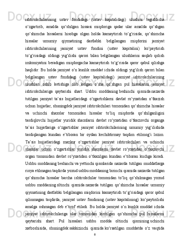 ishtirokchilarining   ustav   fondidagi   (ustav   kapitalidagi)   ulushini   tegishlicha
o‘zgartirib,   amalda   qo‘shilgan   hissasi   miqdoriga   qadar   ular   amalda   qo‘shgan
qo‘shimcha   hissalarni   hisobga   olgan   holda   kamaytirish   to‘g‘risida;   qo‘shimcha
hissalar   umumiy   qiymatining   dastlabki   belgilangan   miqdorini   jamiyat
ishtirokchilarining   jamiyat   ustav   fondini   (ustav   kapitalini)   ko‘paytirish
to‘g‘risidagi   oldingi   yig‘ilishi   qarori   bilan   belgilangan   ulushlarini   saqlab   qolish
imkoniyatini   beradigan   miqdorgacha   kamaytirish   to‘g‘risida   qaror   qabul   qilishga
haqlidir. Bu holda jamiyat o‘n kunlik muddat  ichida oldingi  yig‘ilish qarori  bilan
belgilangan   ustav   fondidagi   (ustav   kapitalidagi)   jamiyat   ishtirokchilarining
ulushlari   oshib   ketishiga   olib   kelgan   o‘sha   qo‘shgan   pul   hissalarini   jamiyat
ishtirokchilariga   qaytarishi   shart.   Ushbu   moddaning   beshinchi   qismida   nazarda
tutilgan   jamiyat   ta’sis   hujjatlaridagi   o‘zgartishlarni   davlat   ro‘yxatidan   o‘tkazish
uchun hujjatlar, shuningdek jamiyat ishtirokchilari tomonidan qo‘shimcha hissalar
va   uchinchi   shaxslar   tomonidan   hissalar   to‘liq   miqdorda   qo‘shilganligini
tasdiqlovchi   hujjatlar   yuridik   shaxslarni   davlat   ro‘yxatidan   o‘tkazuvchi   organga
ta’sis   hujjatlariga   o‘zgartishlar   jamiyat   ishtirokchilarining   umumiy   yig‘ilishida
tasdiqlangan   kundan   e’tiboran   bir   oydan   kechiktirmay   taqdim   etilmog‘i   lozim.
Ta’sis   hujjatlaridagi   mazkur   o‘zgartishlar   jamiyat   ishtirokchilari   va   uchinchi
shaxslar   uchun   o‘zgartishlar   yuridik   shaxslarni   davlat   ro‘yxatidan   o‘tkazuvchi
organ   tomonidan   davlat   ro‘yxatidan   o‘tkazilgan   kundan   e’tiboran   kuchga   kiradi.
Ushbu   moddaning   beshinchi   va   yettinchi   qismlarida   nazarda   tutilgan   muddatlarga
rioya etilmagan taqdirda yoxud ushbu moddaning   birinchi qismida   nazarda tutilgan
qo‘shimcha   hissalar   barcha   ishtirokchilar   tomonidan   to‘liq   qo‘shilmagan   yoxud
ushbu   moddaning   oltinchi   qismida   nazarda   tutilgan   qo‘shimcha   hissalar   umumiy
qiymatining dastlabki belgilangan miqdorini kamaytirish to‘g‘risidagi  qaror qabul
qilinmagan   taqdirda,   jamiyat   ustav   fondining   (ustav   kapitalining)   ko‘paytirilishi
amalga   oshmagan   deb   e’tirof   etiladi.   Bu   holda   jamiyat   o‘n   kunlik   muddat   ichida
jamiyat   ishtirokchilariga   ular   tomonidan   kiritilgan   qo‘shimcha   pul   hissalarini
qaytarishi   shart.   Pul   hissalari   ushbu   modda   oltinchi   qismining   uchinchi
xatboshisida ,   shuningdek   sakkizinchi   qismida   ko‘rsatilgan   muddatda   o‘z   vaqtida
8 