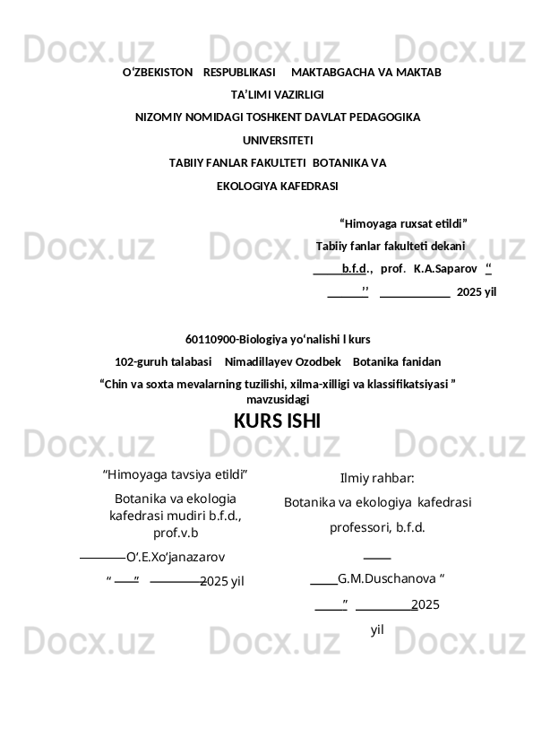           O‘ZBEKISTON       RESPUBLIKASI MAKTABGACHA   VA   MAKTAB
TA’LIMI   VAZIRLIGI
NIZOMIY   NOMIDAGI   TOSHKENT   DAVLAT   PEDAGOGIKA
UNIVERSITETI
TABIIY FANLAR FAKULTETI   BOTANIKA   VA
EKOLOGIYA   KAFEDRASI
“Himoyaga   ruxsat   etildi” 
Tabiiy   fanlar   fakulteti   dekani
                    b.f.d    .,     prof .     K.A.Saparov  ‘‘   
                     ’’                              2025   yil
60110900-Biologiya   yo‘nalishi   l   kurs
102-guruh talabasi Nimadillayev Ozodbek     Botanika  fanidan
“ Chin va soxta mevalarning tuzilishi, xilma-xilligi va klassifikatsiyas i ”
mavzusidagi
KURS  ISHI
“Himoyaga   tavsiya   etildi”
Botanika   va   ekologia
kafedrasi mudiri b.f.d.,
prof.v.b
O‘.E.Xo‘janazarov
“         ”                 2 025  yil Ilmiy   rahbar:
Botanika   va   ekologiya   kafedrasi
professori, b.f.d.
        
         G.M.Duschanova  “
            ”                             2    025
yil 