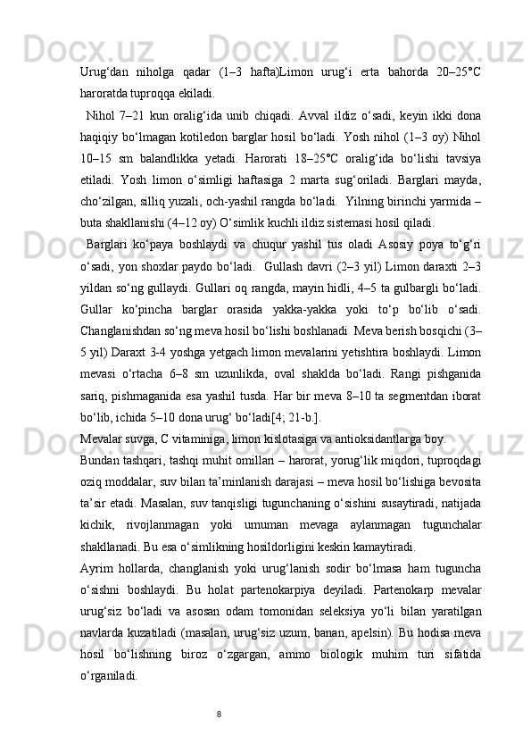 8Urug‘dan   niholga   qadar   (1–3   hafta)Limon   urug‘i   erta   bahorda   20–25°C
haroratda tuproqqa ekiladi.
Nihol   7–21   kun   oralig‘ida   unib   chiqadi.   Avval   ildiz   o‘sadi,   keyin   ikki   dona
haqiqiy  bo‘lmagan   kotiledon   barglar   hosil   bo‘ladi.   Yosh   nihol   (1–3  oy)   Nihol
10–15   sm   balandlikka   yetadi.   Harorati   18–25°C   oralig‘ida   bo‘lishi   tavsiya
etiladi.   Yosh   limon   o‘simligi   haftasiga   2   marta   sug‘oriladi.   Barglari   mayda,
cho‘zilgan, silliq yuzali, och-yashil rangda bo‘ladi.  Yilning birinchi yarmida –
buta shakllanishi (4–12 oy) O‘simlik kuchli ildiz sistemasi hosil qiladi.
Barglari   ko‘paya   boshlaydi   va   chuqur   yashil   tus   oladi   Asosiy   poya   to‘g‘ri
o‘sadi, yon shoxlar  paydo bo‘ladi.   Gullash davri  (2–3 yil)  Limon daraxti  2–3
yildan so‘ng gullaydi. Gullari oq rangda, mayin hidli, 4–5 ta gulbargli bo‘ladi.
Gullar   ko‘pincha   barglar   orasida   yakka-yakka   yoki   to‘p   bo‘lib   o‘sadi.
Changlanishdan so‘ng meva hosil bo‘lishi boshlanadi  Meva berish bosqichi (3–
5 yil) Daraxt 3-4 yoshga yetgach limon mevalarini yetishtira boshlaydi. Limon
mevasi   o‘rtacha   6–8   sm   uzunlikda,   oval   shaklda   bo‘ladi.   Rangi   pishganida
sariq, pishmaganida esa yashil  tusda. Har bir meva 8–10 ta segmentdan iborat
bo‘lib, ichida 5–10 dona urug‘ bo‘ladi [4; 21-b.].
Mevalar suvga, C vitaminiga, limon kislotasiga va antioksidantlarga boy.
Bundan tashqari, tashqi muhit omillari – harorat, yorug‘lik miqdori, tuproqdagi
oziq moddalar, suv bilan ta’minlanish darajasi – meva hosil bo‘lishiga bevosita
ta’sir etadi. Masalan, suv tanqisligi tugunchaning o‘sishini susaytiradi, natijada
kichik,   rivojlanmagan   yoki   umuman   mevaga   aylanmagan   tugunchalar
shakllanadi. Bu esa o‘simlikning hosildorligini keskin kamaytiradi.
Ayrim   hollarda,   changlanish   yoki   urug‘lanish   sodir   bo‘lmasa   ham   tuguncha
o‘sishni   boshlaydi.   Bu   holat   partenokarpiya   deyiladi.   Partenokarp   mevalar
urug‘siz   bo‘ladi   va   asosan   odam   tomonidan   seleksiya   yo‘li   bilan   yaratilgan
navlarda kuzatiladi  (masalan,  urug‘siz uzum, banan,  apelsin). Bu hodisa  meva
hosil   bo‘lishning   biroz   o‘zgargan,   ammo   biologik   muhim   turi   sifatida
o‘rganiladi. 