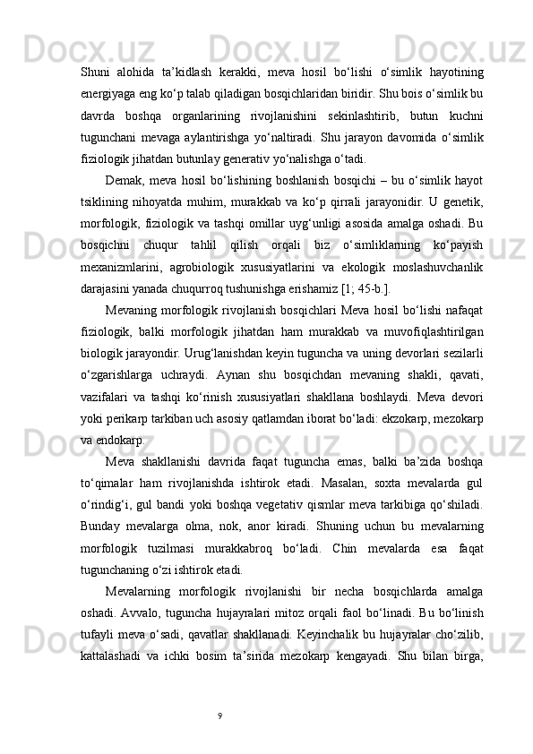 9Shuni   alohida   ta’kidlash   kerakki,   meva   hosil   bo‘lishi   o‘simlik   hayotining
energiyaga eng ko‘p talab qiladigan bosqichlaridan biridir. Shu bois o‘simlik bu
davrda   boshqa   organlarining   rivojlanishini   sekinlashtirib,   butun   kuchni
tugunchani   mevaga   aylantirishga   yo‘naltiradi.   Shu   jarayon   davomida   o‘simlik
fiziologik jihatdan butunlay generativ yo‘nalishga o‘tadi.
Demak,   meva   hosil   bo‘lishining   boshlanish   bosqichi   –   bu   o‘simlik   hayot
tsiklining   nihoyatda   muhim,   murakkab   va   ko‘p   qirrali   jarayonidir.   U   genetik,
morfologik,  fiziologik  va   tashqi   omillar   uyg‘unligi   asosida   amalga   oshadi.   Bu
bosqichni   chuqur   tahlil   qilish   orqali   biz   o‘simliklarning   ko‘payish
mexanizmlarini,   agrobiologik   xususiyatlarini   va   ekologik   moslashuvchanlik
darajasini yanada chuqurroq tushunishga erishamiz  [1; 45-b.].
Mevaning   morfologik   rivojlanish   bosqichlari   Meva   hosil   bo‘lishi   nafaqat
fiziologik,   balki   morfologik   jihatdan   ham   murakkab   va   muvofiqlashtirilgan
biologik jarayondir. Urug‘lanishdan keyin tuguncha va uning devorlari sezilarli
o‘zgarishlarga   uchraydi.   Aynan   shu   bosqichdan   mevaning   shakli,   qavati,
vazifalari   va   tashqi   ko‘rinish   xususiyatlari   shakllana   boshlaydi.   Meva   devori
yoki perikarp tarkiban uch asosiy qatlamdan iborat bo‘ladi: ekzokarp, mezokarp
va endokarp.
Meva   shakllanishi   davrida   faqat   tuguncha   emas,   balki   ba’zida   boshqa
to‘qimalar   ham   rivojlanishda   ishtirok   etadi.   Masalan,   soxta   mevalarda   gul
o‘rindig‘i,   gul   bandi   yoki   boshqa   vegetativ   qismlar   meva   tarkibiga   qo‘shiladi.
Bunday   mevalarga   olma,   nok,   anor   kiradi.   Shuning   uchun   bu   mevalarning
morfologik   tuzilmasi   murakkabroq   bo‘ladi.   Chin   mevalarda   esa   faqat
tugunchaning o‘zi ishtirok etadi.
Mevalarning   morfologik   rivojlanishi   bir   necha   bosqichlarda   amalga
oshadi.   Avvalo,   tuguncha   hujayralari   mitoz   orqali   faol   bo‘linadi.   Bu   bo‘linish
tufayli   meva   o‘sadi,   qavatlar   shakllanadi.   Keyinchalik   bu  hujayralar   cho‘zilib,
kattalashadi   va   ichki   bosim   ta’sirida   mezokarp   kengayadi.   Shu   bilan   birga, 