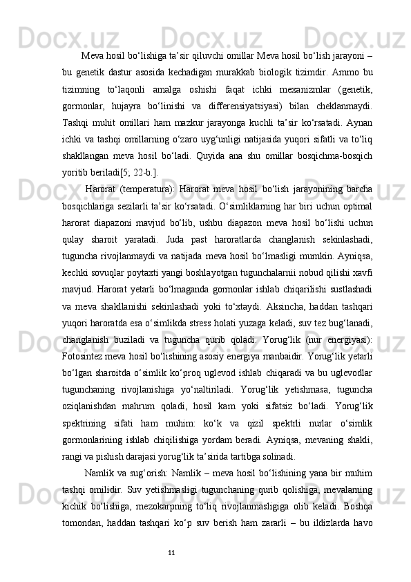 11Meva hosil bo‘lishiga ta’sir qiluvchi omillar Meva hosil bo‘lish jarayoni –
bu   genetik   dastur   asosida   kechadigan   murakkab   biologik   tizimdir.   Ammo   bu
tizimning   to‘laqonli   amalga   oshishi   faqat   ichki   mexanizmlar   (genetik,
gormonlar,   hujayra   bo‘linishi   va   differensiyatsiyasi)   bilan   cheklanmaydi.
Tashqi   muhit   omillari   ham   mazkur   jarayonga   kuchli   ta’sir   ko‘rsatadi.   Aynan
ichki   va  tashqi  omillarning  o‘zaro  uyg‘unligi   natijasida  yuqori   sifatli   va  to‘liq
shakllangan   meva   hosil   bo‘ladi.   Quyida   ana   shu   omillar   bosqichma-bosqich
yoritib beriladi [5; 22-b.].
  Harorat   (temperatura):   Harorat   meva   hosil   bo‘lish   jarayonining   barcha
bosqichlariga sezilarli ta’sir ko‘rsatadi. O‘simliklarning har biri uchun optimal
harorat   diapazoni   mavjud   bo‘lib,   ushbu   diapazon   meva   hosil   bo‘lishi   uchun
qulay   sharoit   yaratadi.   Juda   past   haroratlarda   changlanish   sekinlashadi,
tuguncha   rivojlanmaydi   va   natijada   meva   hosil   bo‘lmasligi   mumkin.   Ayniqsa,
kechki sovuqlar poytaxti yangi boshlayotgan tugunchalarnii nobud qilishi xavfi
mavjud.   Harorat   yetarli   bo‘lmaganda   gormonlar   ishlab   chiqarilishi   sustlashadi
va   meva   shakllanishi   sekinlashadi   yoki   to‘xtaydi.   Aksincha,   haddan   tashqari
yuqori haroratda esa o‘simlikda stress holati yuzaga keladi, suv tez bug‘lanadi,
changlanish   buziladi   va   tuguncha   qurib   qoladi.   Yorug‘lik   (nur   energiyasi):
Fotosintez meva hosil bo‘lishining asosiy energiya manbaidir. Yorug‘lik yetarli
bo‘lgan   sharoitda   o‘simlik   ko‘proq   uglevod   ishlab   chiqaradi   va   bu   uglevodlar
tugunchaning   rivojlanishiga   yo‘naltiriladi.   Yorug‘lik   yetishmasa,   tuguncha
oziqlanishdan   mahrum   qoladi,   hosil   kam   yoki   sifatsiz   bo‘ladi.   Yorug‘lik
spektrining   sifati   ham   muhim:   ko‘k   va   qizil   spektrli   nurlar   o‘simlik
gormonlarining   ishlab   chiqilishiga   yordam   beradi.   Ayniqsa,   mevaning   shakli,
rangi va pishish darajasi yorug‘lik ta’sirida tartibga solinadi.
  Namlik  va sug‘orish:   Namlik –  meva  hosil   bo‘lishining  yana  bir   muhim
tashqi   omilidir.   Suv   yetishmasligi   tugunchaning   qurib   qolishiga,   mevalarning
kichik   bo‘lishiga,   mezokarpning   to‘liq   rivojlanmasligiga   olib   keladi.   Boshqa
tomondan,   haddan   tashqari   ko‘p   suv   berish   ham   zararli   –   bu   ildizlarda   havo 