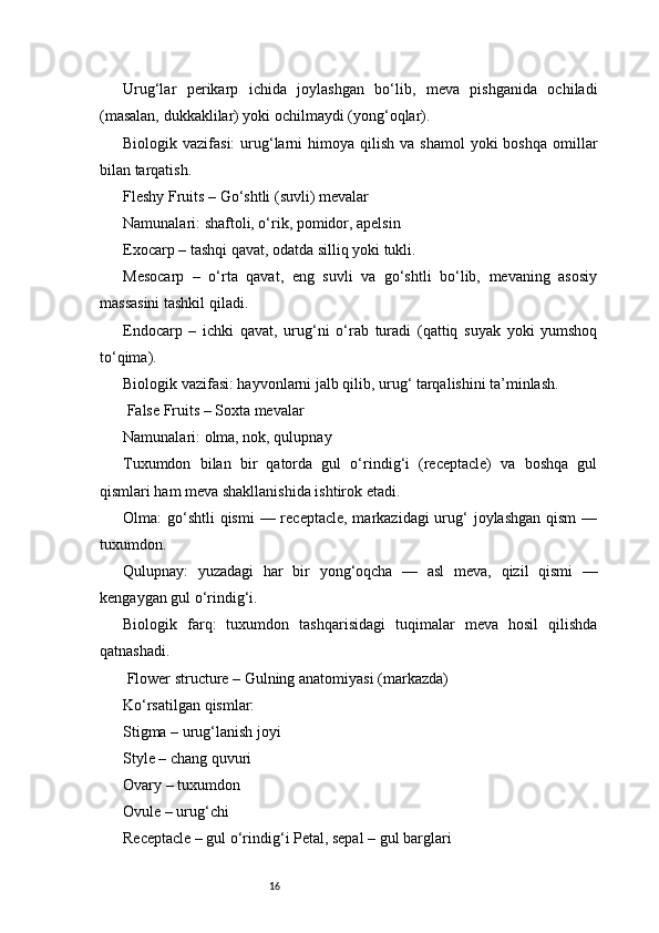 16Urug‘lar   perikarp   ichida   joylashgan   bo‘lib,   meva   pishganida   ochiladi
(masalan, dukkaklilar) yoki ochilmaydi (yong‘oqlar).
Biologik vazifasi:  urug‘larni   himoya  qilish  va shamol  yoki   boshqa  omillar
bilan tarqatish.
Fleshy Fruits – Go‘shtli (suvli) mevalar
Namunalari: shaftoli, o‘rik, pomidor, apelsin
Exocarp – tashqi qavat, odatda silliq yoki tukli.
Mesocarp   –   o‘rta   qavat,   eng   suvli   va   go‘shtli   bo‘lib,   mevaning   asosiy
massasini tashkil qiladi.
Endocarp   –   ichki   qavat,   urug‘ni   o‘rab   turadi   (qattiq   suyak   yoki   yumshoq
to‘qima).
Biologik vazifasi: hayvonlarni jalb qilib, urug‘ tarqalishini ta’minlash.
 False Fruits – Soxta mevalar
Namunalari: olma, nok, qulupnay
Tuxumdon   bilan   bir   qatorda   gul   o‘rindig‘i   (receptacle)   va   boshqa   gul
qismlari ham meva shakllanishida ishtirok etadi.
Olma:  go‘shtli  qismi  — receptacle, markazidagi  urug‘  joylashgan  qism  —
tuxumdon.
Qulupnay:   yuzadagi   har   bir   yong‘oqcha   —   asl   meva,   qizil   qismi   —
kengaygan gul o‘rindig‘i.
Biologik   farq:   tuxumdon   tashqarisidagi   tuqimalar   meva   hosil   qilishda
qatnashadi.
 Flower structure – Gulning anatomiyasi (markazda)
Ko‘rsatilgan qismlar:
Stigma – urug‘lanish joyi
Style – chang quvuri
Ovary – tuxumdon
Ovule – urug‘chi
Receptacle – gul o‘rindig‘i Petal, sepal – gul barglari 