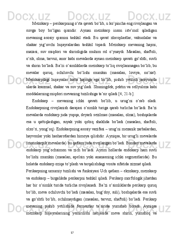 17Mezokarp – perikarpning o‘rta qavati bo‘lib, u ko‘pincha eng rivojlangan va
suvga   boy   bo‘lgan   qismdir.   Aynan   mezokarp   inson   iste’mol   qiladigan
mevaning   asosiy   qismini   tashkil   etadi.   Bu   qavat   xloroplastlar,   vakuolalar   va
shakar   yig‘uvchi   hujayralardan   tashkil   topadi.   Mezokarp   mevaning   hajmi,
mazasi,   suv   miqdori   va   shirinligida   muhim   rol   o‘ynaydi.   Masalan,   shaftoli,
o‘rik, olma, tarvuz, anor kabi mevalarda aynan mezokarp qavati go‘shtli, suvli
va shirin bo‘ladi. Ba’zi o‘simliklarda mezokarp to‘liq rivojlanmagan bo‘lib, bu
mevalar   quruq,   ochiluvchi   bo‘lishi   mumkin   (masalan,   loviya,   no‘xat).
Mezokarpdagi   hujayralar   katta   hajmga   ega   bo‘lib,   pishib   yetilish   jarayonida
ularda kraxmal, shakar va suv yig‘iladi. Shuningdek, pektin va sellyuloza kabi
moddalarning miqdori mevaning tuzilishiga ta’sir qiladi  [4; 21-b.].
Endokarp   –   mevaning   ichki   qavati   bo‘lib,   u   urug‘ni   o‘rab   oladi.
Endokarpning  rivojlanish   darajasi   o‘simlik   turiga   qarab   turlicha   bo‘ladi.   Ba’zi
mevalarda endokarp juda yupqa, deyarli sezilmas (masalan, olma), boshqalarda
esa   u   qattiqlashgan,   suyak   yoki   qobiq   shaklida   bo‘ladi   (masalan,   shaftoli,
olxo‘ri, yong‘oq). Endokarpning asosiy vazifasi – urug‘ni mexanik zarbalardan,
hayvonlar yoki hasharotlardan himoya qilishdir. Ayniqsa, bir urug‘li mevalarda
(monokarpik mevalarda) bu qatlam juda rivojlangan bo‘ladi. Bunday mevalarda
endokarp   yog‘ochsimon   va   zich   bo‘ladi.   Ayrim   hollarda   endokarp   ham   suvli
bo‘lishi   mumkin   (masalan,   apelsin   yoki   ananasning   ichki   segmentlarida).   Bu
holatda endokarp oziqa to‘plash va tarqalishdagi vosita sifatida xizmat qiladi.
Perikarpning umumiy tuzilishi va funksiyasi Uch qatlam – ekzokarp, mezokarp
va endokarp – birgalikda perikarpni tashkil qiladi. Perikarp morfologik jihatdan
har   bir   o‘simlik   turida   turlicha   rivojlanadi.   Ba’zi   o‘simliklarda   perikarp   quruq
bo‘lib, meva ochiluvchi bo‘ladi (masalan, bug‘doy, suli), boshqalarda esa suvli
va   go‘shtli   bo‘lib,   ochilmaydigan   (masalan,   tarvuz,   shaftoli)   bo‘ladi.   Perikarp
mevaning   pishib   yetilishida   fermentlar   ta’sirida   yumshab   boradi.   Ayniqsa
mezokarp   hujayralarining   yemirilishi   natijasida   meva   shirin,   yumshoq   va 