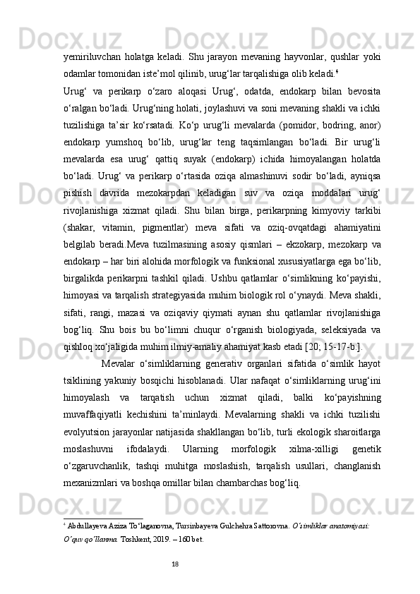 18yemiriluvchan   holatga   keladi.   Shu   jarayon   mevaning   hayvonlar,   qushlar   yoki
odamlar tomonidan iste’mol qilinib, urug‘lar tarqalishiga olib keladi. 4
Urug‘   va   perikarp   o‘zaro   aloqasi   Urug‘,   odatda,   endokarp   bilan   bevosita
o‘ralgan bo‘ladi. Urug‘ning holati, joylashuvi va soni mevaning shakli va ichki
tuzilishiga   ta’sir   ko‘rsatadi.   Ko‘p   urug‘li   mevalarda   (pomidor,   bodring,   anor)
endokarp   yumshoq   bo‘lib,   urug‘lar   teng   taqsimlangan   bo‘ladi.   Bir   urug‘li
mevalarda   esa   urug‘   qattiq   suyak   (endokarp)   ichida   himoyalangan   holatda
bo‘ladi.   Urug‘   va   perikarp   o‘rtasida   oziqa   almashinuvi   sodir   bo‘ladi,   ayniqsa
pishish   davrida   mezokarpdan   keladigan   suv   va   oziqa   moddalari   urug‘
rivojlanishiga   xizmat   qiladi.   Shu   bilan   birga,   perikarpning   kimyoviy   tarkibi
(shakar,   vitamin,   pigmentlar)   meva   sifati   va   oziq-ovqatdagi   ahamiyatini
belgilab   beradi.Meva   tuzilmasining   asosiy   qismlari   –   ekzokarp,   mezokarp   va
endokarp – har biri alohida morfologik va funksional xususiyatlarga ega bo‘lib,
birgalikda   perikarpni   tashkil   qiladi.   Ushbu   qatlamlar   o‘simlikning   ko‘payishi,
himoyasi va tarqalish strategiyasida muhim biologik rol o‘ynaydi. Meva shakli,
sifati,   rangi,   mazasi   va   oziqaviy   qiymati   aynan   shu   qatlamlar   rivojlanishiga
bog‘liq.   Shu   bois   bu   bo‘limni   chuqur   o‘rganish   biologiyada,   seleksiyada   va
qishloq xo‘jaligida muhim ilmiy-amaliy ahamiyat kasb etadi [20; 15-17-b.]. 
                Mevalar   o‘simliklarning   generativ   organlari   sifatida   o‘simlik   hayot
tsiklining   yakuniy   bosqichi   hisoblanadi.   Ular   nafaqat   o‘simliklarning   urug‘ini
himoyalash   va   tarqatish   uchun   xizmat   qiladi,   balki   ko‘payishning
muvaffaqiyatli   kechishini   ta’minlaydi.   Mevalarning   shakli   va   ichki   tuzilishi
evolyutsion jarayonlar natijasida shakllangan bo‘lib, turli ekologik sharoitlarga
moslashuvni   ifodalaydi.   Ularning   morfologik   xilma-xilligi   genetik
o‘zgaruvchanlik,   tashqi   muhitga   moslashish,   tarqalish   usullari,   changlanish
mexanizmlari va boshqa omillar bilan chambarchas bog‘liq.
4
  Abdullayeva Aziza To‘laganovna, Tursinbayeva Gulchehra Sattorovna.  O‘simliklar anatomiyasi: 
O‘quv qo‘llanma.  Toshkent, 2019. – 160 bet. 
