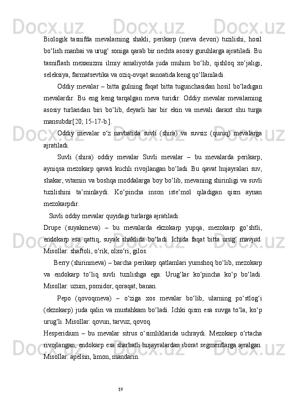 19Biologik   tasnifda   mevalarning   shakli,   perikarp   (meva   devori)   tuzilishi,   hosil
bo‘lish manbai va urug‘ soniga qarab bir nechta asosiy guruhlarga ajratiladi. Bu
tasniflash   mexanizmi   ilmiy   amaliyotda   juda   muhim   bo‘lib,   qishloq   xo‘jaligi,
seleksiya, farmatsevtika va oziq-ovqat sanoatida keng qo‘llaniladi.
Oddiy   mevalar   –   bitta   gulning   faqat   bitta   tugunchasidan   hosil   bo‘ladigan
mevalardir.   Bu   eng   keng   tarqalgan   meva   turidir.   Oddiy   mevalar   mevalarning
asosiy   turlaridan   biri   bo‘lib,   deyarli   har   bir   ekin   va   mevali   daraxt   shu   turga
mansubdir[20; 15-17-b.]. 
Oddiy   mevalar   o‘z   navbatida   suvli   (shira)   va   suvsiz   (quruq)   mevalarga
ajratiladi.  
Suvli   (shira)   oddiy   mevalar   Suvli   mevalar   –   bu   mevalarda   perikarp,
ayniqsa   mezokarp   qavati   kuchli   rivojlangan   bo‘ladi.   Bu   qavat   hujayralari   suv,
shakar, vitamin va boshqa moddalarga boy bo‘lib, mevaning shirinligi va suvli
tuzilishini   ta’minlaydi.   Ko‘pincha   inson   iste’mol   qiladigan   qism   aynan
mezokarpdir.
   Suvli oddiy mevalar quyidagi turlarga ajratiladi:
Drupe   (suyakmeva)   –   bu   mevalarda   ekzokarp   yupqa,   mezokarp   go‘shtli,
endokarp   esa   qattiq,   suyak   shaklida   bo‘ladi.   Ichida   faqat   bitta   urug‘   mavjud.
Misollar: shaftoli, o‘rik, olxo‘ri, gilos.
Berry (shirinmeva) – barcha perikarp qatlamlari yumshoq bo‘lib, mezokarp
va   endokarp   to‘liq   suvli   tuzilishga   ega.   Urug‘lar   ko‘pincha   ko‘p   bo‘ladi.
Misollar: uzum, pomidor, qoraqat, banan.
Pepo   (qovoqmeva)   –   o‘ziga   xos   mevalar   bo‘lib,   ularning   po‘stlog‘i
(ekzokarp)  juda  qalin  va  mustahkam   bo‘ladi.  Ichki  qism  esa  suvga   to‘la,   ko‘p
urug‘li. Misollar: qovun, tarvuz, qovoq.
Hesperidium   –   bu   mevalar   sitrus   o‘simliklarida   uchraydi.   Mezokarp   o‘rtacha
rivojlangan, endokarp esa sharbatli hujayralardan iborat segmentlarga ajralgan.
Misollar: apelsin, limon, mandarin. 