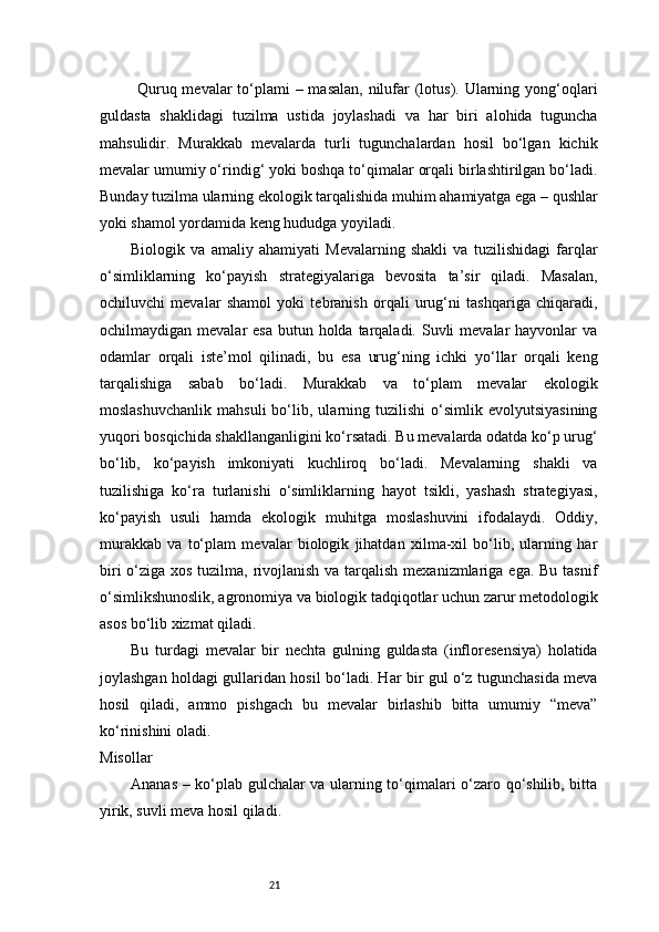 21             Quruq mevalar  to‘plami  – masalan,  nilufar (lotus). Ularning yong‘oqlari
guldasta   shaklidagi   tuzilma   ustida   joylashadi   va   har   biri   alohida   tuguncha
mahsulidir.   Murakkab   mevalarda   turli   tugunchalardan   hosil   bo‘lgan   kichik
mevalar umumiy o‘rindig‘ yoki boshqa to‘qimalar orqali birlashtirilgan bo‘ladi.
Bunday tuzilma ularning ekologik tarqalishida muhim ahamiyatga ega – qushlar
yoki shamol yordamida keng hududga yoyiladi.
Biologik   va   amaliy   ahamiyati   Mevalarning   shakli   va   tuzilishidagi   farqlar
o‘simliklarning   ko‘payish   strategiyalariga   bevosita   ta’sir   qiladi.   Masalan,
ochiluvchi   mevalar   shamol   yoki   tebranish   orqali   urug‘ni   tashqariga   chiqaradi,
ochilmaydigan mevalar  esa  butun holda tarqaladi.  Suvli  mevalar  hayvonlar  va
odamlar   orqali   iste’mol   qilinadi,   bu   esa   urug‘ning   ichki   yo‘llar   orqali   keng
tarqalishiga   sabab   bo‘ladi.   Murakkab   va   to‘plam   mevalar   ekologik
moslashuvchanlik   mahsuli   bo‘lib,  ularning  tuzilishi   o‘simlik  evolyutsiyasining
yuqori bosqichida shakllanganligini ko‘rsatadi. Bu mevalarda odatda ko‘p urug‘
bo‘lib,   ko‘payish   imkoniyati   kuchliroq   bo‘ladi.   Mevalarning   shakli   va
tuzilishiga   ko‘ra   turlanishi   o‘simliklarning   hayot   tsikli,   yashash   strategiyasi,
ko‘payish   usuli   hamda   ekologik   muhitga   moslashuvini   ifodalaydi.   Oddiy,
murakkab   va   to‘plam   mevalar   biologik   jihatdan   xilma-xil   bo‘lib,   ularning   har
biri  o‘ziga xos tuzilma, rivojlanish va tarqalish mexanizmlariga ega. Bu tasnif
o‘simlikshunoslik, agronomiya va biologik tadqiqotlar uchun zarur metodologik
asos bo‘lib xizmat qiladi.
Bu   turdagi   mevalar   bir   nechta   gulning   guldasta   (infloresensiya)   holatida
joylashgan holdagi gullaridan hosil bo‘ladi. Har bir gul o‘z tugunchasida meva
hosil   qiladi,   ammo   pishgach   bu   mevalar   birlashib   bitta   umumiy   “meva”
ko‘rinishini oladi.
Misollar
Ananas – ko‘plab gulchalar va ularning to‘qimalari o‘zaro qo‘shilib, bitta
yirik, suvli meva hosil qiladi. 
