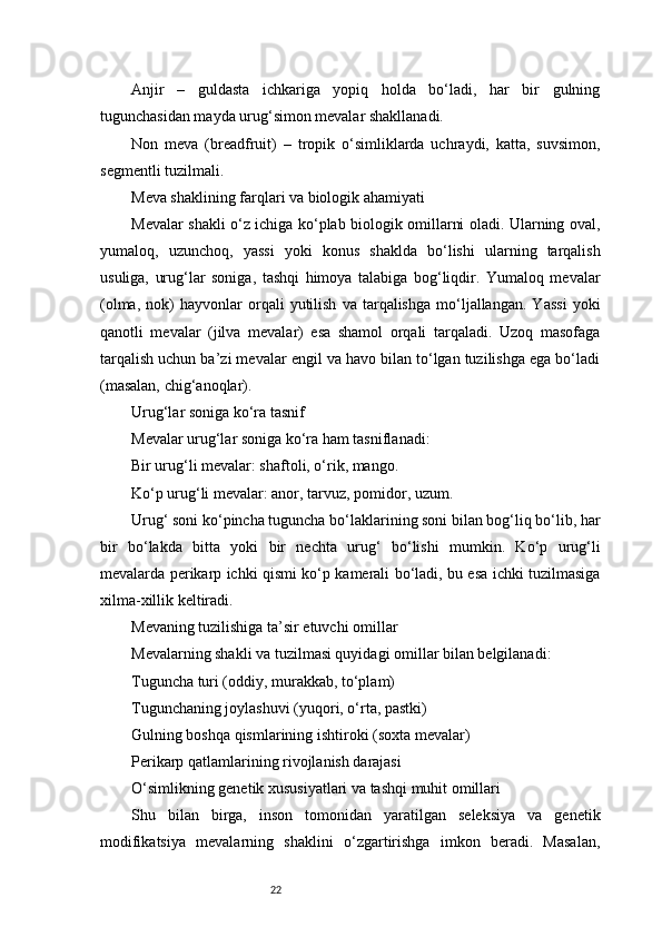 22Anjir   –   guldasta   ichkariga   yopiq   holda   bo‘ladi,   har   bir   gulning
tugunchasidan mayda urug‘simon mevalar shakllanadi.
Non   meva   (breadfruit)   –   tropik   o‘simliklarda   uchraydi,   katta,   suvsimon,
segmentli tuzilmali.
Meva shaklining farqlari va biologik ahamiyati
Mevalar shakli o‘z ichiga ko‘plab biologik omillarni oladi. Ularning oval,
yumaloq,   uzunchoq,   yassi   yoki   konus   shaklda   bo‘lishi   ularning   tarqalish
usuliga,   urug‘lar   soniga,   tashqi   himoya   talabiga   bog‘liqdir.   Yumaloq   mevalar
(olma,   nok)   hayvonlar   orqali   yutilish   va   tarqalishga   mo‘ljallangan.   Yassi   yoki
qanotli   mevalar   (jilva   mevalar)   esa   shamol   orqali   tarqaladi.   Uzoq   masofaga
tarqalish uchun ba’zi mevalar engil va havo bilan to‘lgan tuzilishga ega bo‘ladi
(masalan, chig‘anoqlar).
Urug‘lar soniga ko‘ra tasnif
Mevalar urug‘lar soniga ko‘ra ham tasniflanadi:
Bir urug‘li mevalar: shaftoli, o‘rik, mango.
Ko‘p urug‘li mevalar: anor, tarvuz, pomidor, uzum.
Urug‘ soni ko‘pincha tuguncha bo‘laklarining soni bilan bog‘liq bo‘lib, har
bir   bo‘lakda   bitta   yoki   bir   nechta   urug‘   bo‘lishi   mumkin.   Ko‘p   urug‘li
mevalarda perikarp ichki qismi ko‘p kamerali bo‘ladi, bu esa ichki tuzilmasiga
xilma-xillik keltiradi.
Mevaning tuzilishiga ta’sir etuvchi omillar
Mevalarning shakli va tuzilmasi quyidagi omillar bilan belgilanadi:
Tuguncha turi (oddiy, murakkab, to‘plam)
Tugunchaning joylashuvi (yuqori, o‘rta, pastki)
Gulning boshqa qismlarining ishtiroki (soxta mevalar)
Perikarp qatlamlarining rivojlanish darajasi
O‘simlikning genetik xususiyatlari va tashqi muhit omillari
Shu   bilan   birga,   inson   tomonidan   yaratilgan   seleksiya   va   genetik
modifikatsiya   mevalarning   shaklini   o‘zgartirishga   imkon   beradi.   Masalan, 