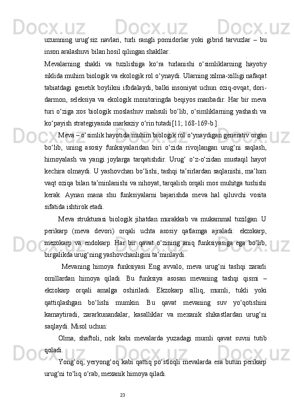 23uzumning   urug‘siz   navlari,   turli   rangli   pomidorlar   yoki   gibrid   tarvuzlar   –   bu
inson aralashuvi bilan hosil qilingan shakllar.
Mevalarning   shakli   va   tuzilishiga   ko‘ra   turlanishi   o‘simliklarning   hayotiy
siklida muhim biologik va ekologik rol o‘ynaydi. Ularning xilma-xilligi nafaqat
tabiatdagi   genetik   boylikni   ifodalaydi,   balki   insoniyat   uchun   oziq-ovqat,   dori-
darmon,   seleksiya   va   ekologik   monitoringda   beqiyos   manbadir.   Har   bir   meva
turi  o‘ziga xos  biologik moslashuv  mahsuli  bo‘lib, o‘simliklarning yashash  va
ko‘payish strategiyasida markaziy o‘rin tutadi [11; 168-169-b.]. 
Meva – o‘simlik hayotida muhim biologik rol o‘ynaydigan generativ organ
bo‘lib,   uning   asosiy   funksiyalaridan   biri   o‘zida   rivojlangan   urug‘ni   saqlash,
himoyalash   va   yangi   joylarga   tarqatishdir.   Urug‘   o‘z-o‘zidan   mustaqil   hayot
kechira olmaydi. U yashovchan bo‘lishi, tashqi ta’sirlardan saqlanishi, ma’lum
vaqt oziqa bilan ta’minlanishi va nihoyat, tarqalish orqali mos muhitga tushishi
kerak.   Aynan   mana   shu   funksiyalarni   bajarishda   meva   hal   qiluvchi   vosita
sifatida ishtirok etadi.
Meva   strukturasi   biologik   jihatdan   murakkab   va   mukammal   tuzilgan.   U
perikarp   (meva   devori)   orqali   uchta   asosiy   qatlamga   ajraladi:   ekzokarp,
mezokarp   va   endokarp.   Har   bir   qavat   o‘zining   aniq   funksiyasiga   ega   bo‘lib,
birgalikda urug‘ning yashovchanligini ta’minlaydi.
  Mevaning   himoya   funksiyasi   Eng   avvalo,   meva   urug‘ni   tashqi   zararli
omillardan   himoya   qiladi.   Bu   funksiya   asosan   mevaning   tashqi   qismi   –
ekzokarp   orqali   amalga   oshiriladi.   Ekzokarp   silliq,   mumli,   tukli   yoki
qattiqlashgan   bo‘lishi   mumkin.   Bu   qavat   mevaning   suv   yo‘qotishini
kamaytiradi,   zararkunandalar,   kasalliklar   va   mexanik   shikastlardan   urug‘ni
saqlaydi. Misol uchun:
Olma,   shaftoli,   nok   kabi   mevalarda   yuzadagi   mumli   qavat   suvni   tutib
qoladi.
Yong‘oq,  yeryong‘oq  kabi  qattiq  po‘stloqli  mevalarda  esa  butun perikarp
urug‘ni to‘liq o‘rab, mexanik himoya qiladi. 