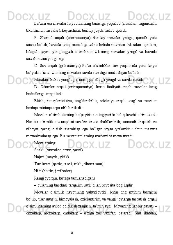 25Ba’zan esa mevalar hayvonlarning tanasiga yopishib (masalan, tugunchali,
tikonsimon mevalar), keyinchalik boshqa joyda tushib qoladi.
B.   Shamol   orqali   (anemoxoriya)   Bunday   mevalar   yengil,   qanotli   yoki
sochli bo‘lib, havoda uzoq masofaga uchib ketishi mumkin. Masalan:  qandim,
lolagul,   qayin,   yong‘oqgulli   o‘simliklar   Ularning   mevalari   yengil   va   havoda
suzish xususiyatiga ega.
C.   Suv   orqali   (gidroxoriya)   Ba’zi   o‘simliklar   suv   yoqalarida   yoki   daryo
bo‘yida o‘sadi. Ularning mevalari suvda suzishga moslashgan bo‘ladi.
Masalan: kokos yong‘og‘i, uning po‘stlog‘i yengil va suvda suzadi.
D.   Odamlar   orqali   (antropoxoriya)   Inson   faoliyati   orqali   mevalar   keng
hududlarga tarqatiladi:
Ekish,   transplantatsiya,   bog‘dorchilik,   seleksiya   orqali   urug‘   va   mevalar
boshqa mintaqalarga olib boriladi.
Mevalar o‘simliklarning ko‘payish strategiyasida hal qiluvchi o‘rin tutadi.
Har bir o‘simlik o‘z urug‘ini xavfsiz tarzda shakllantirib, samarali tarqatish va
nihoyat,   yangi   o‘sish   sharoitiga   ega   bo‘lgan   joyga   yetkazish   uchun   maxsus
mexanizmlarga ega. Bu mexanizmlarning markazida meva turadi.
Mevalarning:
Shakli (yumaloq, uzun, yassi)
Hajmi (mayda, yirik)
Tuzilmasi (qattiq, suvli, tukli, tikonsimon)
Hidi (shirin, jozibador)
Rangi (yorqin, ko‘zga tashlanadigan)
– bularning barchasi tarqalish usuli bilan bevosita bog‘liqdir.
Mevalar   o‘simlik   hayotining   yakunlovchi,   lekin   eng   muhim   bosqichi
bo‘lib, ular urug‘ni himoyalash, oziqlantirish va yangi joylarga tarqatish orqali
o‘simliklarning avlod qoldirish zanjirini ta’minlaydi. Mevaning har bir qavati –
ekzokarp,   mezokarp,   endokarp   –   o‘ziga   xos   vazifani   bajaradi.   Shu   jihatdan, 