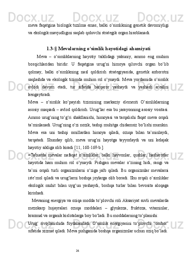 26meva faqatgina biologik tuzilma emas, balki o‘simlikning genetik davomiyligi
va ekologik mavjudligini saqlab qoluvchi strategik organ hisoblanadi.
1.3-§ Mevalarning o‘simlik hayotidagi ahamiyati
Meva   –   o‘simliklarning   hayotiy   tsiklidagi   yakuniy,   ammo   eng   muhim
bosqichlaridan   biridir.   U   faqatgina   urug‘ni   himoya   qiluvchi   organ   bo‘lib
qolmay,   balki   o‘simlikning   nasl   qoldirish   strategiyasida,   genetik   axborotni
saqlashda  va ekologik tizimda muhim  rol  o‘ynaydi. Meva  yordamida o‘simlik
avlodi   davom   etadi,   tur   sifatida   barqaror   yashaydi   va   yashash   arealini
kengaytiradi.
Meva   –   o‘simlik   ko‘payish   tizimining   markaziy   elementi   O‘simliklarning
asosiy maqsadi  – avlod qoldirish. Urug‘lar esa  bu jarayonning asosiy  vositasi.
Ammo urug‘ning to‘g‘ri shakllanishi, himoyasi va tarqalishi faqat meva orqali
ta’minlanadi. Urug‘ning o‘zi nozik, tashqi muhitga chidamsiz bo‘lishi mumkin.
Meva   esa   uni   tashqi   omillardan   himoya   qiladi,   ozuqa   bilan   ta’minlaydi,
tarqatadi.   Shunday   qilib,   meva   urug‘ni   hayotga   tayyorlaydi   va   uni   kelajak
hayotiy sikliga olib kiradi  [11; 168-169-b.]. 
=Tabiatda   mevalar   nafaqat   o‘simliklar,   balki   hayvonlar,   qushlar,   hasharotlar
hayotida   ham   muhim   rol   o‘ynaydi.   Pishgan   mevalar   o‘zining   hidi,   rangi   va
ta’mi   orqali   turli   organizmlarni   o‘ziga   jalb   qiladi.   Bu   organizmlar   mevalarni
iste’mol qiladi va urug‘larni boshqa joylarga olib boradi. Shu orqali o‘simliklar
ekologik   muhit   bilan   uyg‘un   yashaydi,   boshqa   turlar   bilan   bevosita   aloqaga
kirishadi.
   Mevaning energiya va oziqa modda to‘plovchi roli Aksariyat suvli mevalarda
mezokarp   hujayralari   ozuqa   moddalari   –   glyukoza,   fruktoza,   vitaminlar,
kraxmal va organik kislotalarga boy bo‘ladi. Bu moddalarning to‘planishi:
Urug‘   rivojlanishida   foydalaniladi.   O‘simlik   energiyasini   to‘plovchi   “ombor”
sifatida xizmat qiladi. Meva pishganida boshqa organizmlar uchun oziq bo‘ladi. 