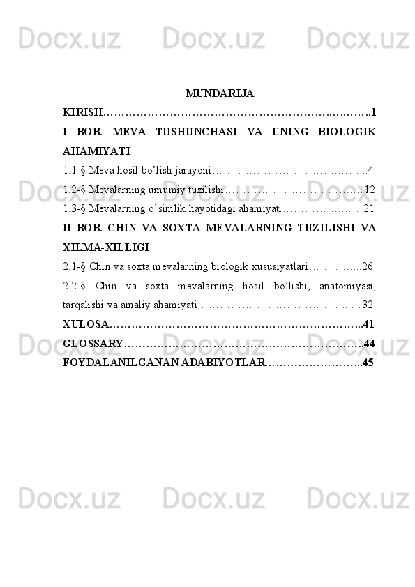 MUNDARIJA
KIRISH…………………………………………………….….……..1
I   BOB .   M EVA   TUSHUNCHASI   VA   UNING   BIOLOGIK
AHAMIYATI
1. 1-§  Meva hosil b o’ lish jarayoni …………………………….……...4
1.2 -§  Mevalarning umumiy tuzilishi ……………………….…….…12
1.3 -§  Mevalarning  o’ simlik hayotidagi ahamiyati …………….……21
II   BOB .   C HIN   VA   SOXTA   MEVALARNING   TUZILISHI   VA
XILMA - XILLIGI
2.1 -§  Chin va soxta mevalarning biologik xususiyatlari …………...26
2.2 -§   Chin   va   soxta   mevalarning   hosil   bo lishi,   anatomiyasi,ʻ
tarqalishi va amaliy ahamiyati …………………………………...…32
X ULOSA…………………………………………………………...41
GLOSSARY………………………………………………………..44
F OYDALANILGANAN ADABIYOTLAR……………………...45 